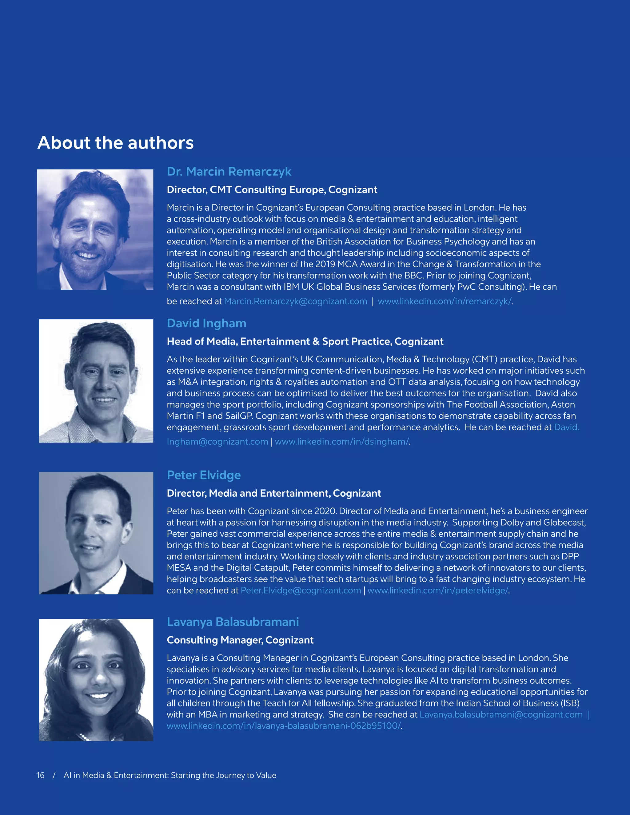 Dr. Marcin Remarczyk
Director, CMT Consulting Europe, Cognizant
Marcin is a Director in Cognizant’s European Consulting practice based in London. He has
a cross-industry outlook with focus on media & entertainment and education, intelligent
automation, operating model and organisational design and transformation strategy and
execution. Marcin is a member of the British Association for Business Psychology and has an
interest in consulting research and thought leadership including socioeconomic aspects of
digitisation. He was the winner of the 2019 MCA Award in the Change & Transformation in the
Public Sector category for his transformation work with the BBC. Prior to joining Cognizant,
Marcin was a consultant with IBM UK Global Business Services (formerly PwC Consulting). He can
be reached at Marcin.Remarczyk@cognizant.com | www.linkedin.com/in/remarczyk/.
David Ingham
Head of Media, Entertainment & Sport Practice, Cognizant
As the leader within Cognizant’s UK Communication, Media & Technology (CMT) practice, David has
extensive experience transforming content-driven businesses. He has worked on major initiatives such
as M&A integration, rights & royalties automation and OTT data analysis, focusing on how technology
and business process can be optimised to deliver the best outcomes for the organisation. David also
manages the sport portfolio, including Cognizant sponsorships with The Football Association, Aston
Martin F1 and SailGP. Cognizant works with these organisations to demonstrate capability across fan
engagement, grassroots sport development and performance analytics. He can be reached at David.
Ingham@cognizant.com | www.linkedin.com/in/dsingham/.
Peter Elvidge
Director, Media and Entertainment, Cognizant
Peter has been with Cognizant since 2020. Director of Media and Entertainment, he’s a business engineer
at heart with a passion for harnessing disruption in the media industry. Supporting Dolby and Globecast,
Peter gained vast commercial experience across the entire media & entertainment supply chain and he
brings this to bear at Cognizant where he is responsible for building Cognizant’s brand across the media
and entertainment industry.Working closely with clients and industry association partners such as DPP
MESA and the Digital Catapult, Peter commits himself to delivering a network of innovators to our clients,
helping broadcasters see the value that tech startups will bring to a fast changing industry ecosystem. He
can be reached at Peter.Elvidge@cognizant.com | www.linkedin.com/in/peterelvidge/.
Lavanya Balasubramani
Consulting Manager, Cognizant
Lavanya is a Consulting Manager in Cognizant’s European Consulting practice based in London. She
specialises in advisory services for media clients. Lavanya is focused on digital transformation and
innovation. She partners with clients to leverage technologies like AI to transform business outcomes.
Prior to joining Cognizant, Lavanya was pursuing her passion for expanding educational opportunities for
all children through the Teach for All fellowship. She graduated from the Indian School of Business (ISB)
with an MBA in marketing and strategy. She can be reached at Lavanya.balasubramani@cognizant.com |
www.linkedin.com/in/lavanya-balasubramani-062b95100/.
About the authors
16 / AI in Media & Entertainment: Starting the Journey to Value
 