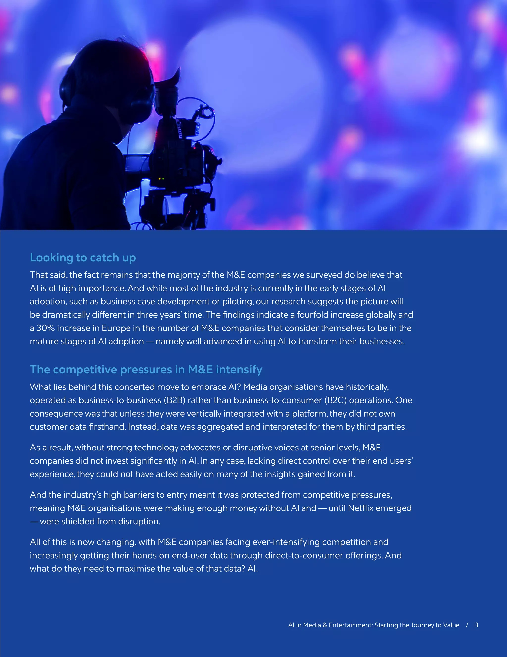 AI in Media & Entertainment: Starting the Journey to Value / 3
Looking to catch up
That said,the fact remains that the majority of the M&E companies we surveyed do believe that
AI is of high importance.And while most of the industry is currently in the early stages of AI
adoption, such as business case development or piloting, our research suggests the picture will
be dramatically different in three years’time.The findings indicate a fourfold increase globally and
a 30% increase in Europe in the number of M&E companies that consider themselves to be in the
mature stages of AI adoption­— namely well-advanced in using AI to transform their businesses.
The competitive pressures in M&E intensify
What lies behind this concerted move to embrace AI? Media organisations have historically,
operated as business-to-business (B2B) rather than business-to-consumer (B2C) operations. One
consequence was that unless they were vertically integrated with a platform,they did not own
customer data firsthand. Instead, data was aggregated and interpreted for them by third parties.
As a result,without strong technology advocates or disruptive voices at senior levels, M&E
companies did not invest significantly in AI. In any case, lacking direct control over their end users’
experience,they could not have acted easily on many of the insights gained from it.
And the industry’s high barriers to entry meant it was protected from competitive pressures,
meaning M&E organisations were making enough money without AI and — until Netflix emerged
—were shielded from disruption.
All of this is now changing, with M&E companies facing ever-intensifying competition and
increasingly getting their hands on end-user data through direct-to-consumer offerings. And
what do they need to maximise the value of that data? AI.
 
