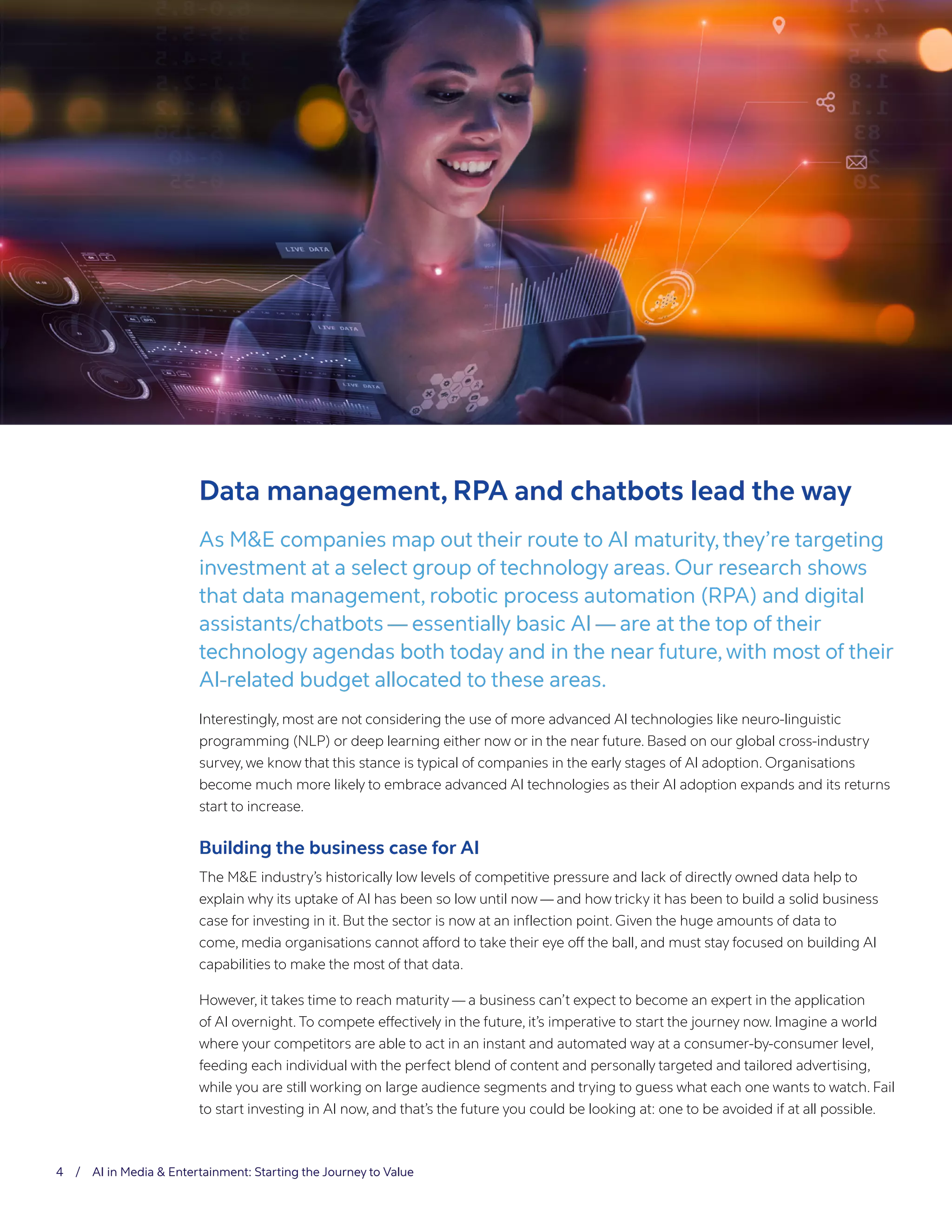 4 / AI in Media & Entertainment: Starting the Journey to Value
Data management, RPA and chatbots lead the way
As M&E companies map out their route to AI maturity, they’re targeting
investment at a select group of technology areas. Our research shows
that data management, robotic process automation (RPA) and digital
assistants/chatbots — essentially basic AI — are at the top of their
technology agendas both today and in the near future, with most of their
AI-related budget allocated to these areas.
Interestingly, most are not considering the use of more advanced AI technologies like neuro-linguistic
programming (NLP) or deep learning either now or in the near future. Based on our global cross-industry
survey, we know that this stance is typical of companies in the early stages of AI adoption. Organisations
become much more likely to embrace advanced AI technologies as their AI adoption expands and its returns
start to increase.
Building the business case for AI
The M&E industry’s historically low levels of competitive pressure and lack of directly owned data help to
explain why its uptake of AI has been so low until now — and how tricky it has been to build a solid business
case for investing in it. But the sector is now at an inflection point. Given the huge amounts of data to
come, media organisations cannot afford to take their eye off the ball, and must stay focused on building AI
capabilities to make the most of that data.
However, it takes time to reach maturity — a business can’t expect to become an expert in the application
of AI overnight. To compete effectively in the future, it’s imperative to start the journey now. Imagine a world
where your competitors are able to act in an instant and automated way at a consumer-by-consumer level,
feeding each individual with the perfect blend of content and personally targeted and tailored advertising,
while you are still working on large audience segments and trying to guess what each one wants to watch. Fail
to start investing in AI now, and that’s the future you could be looking at: one to be avoided if at all possible.
 