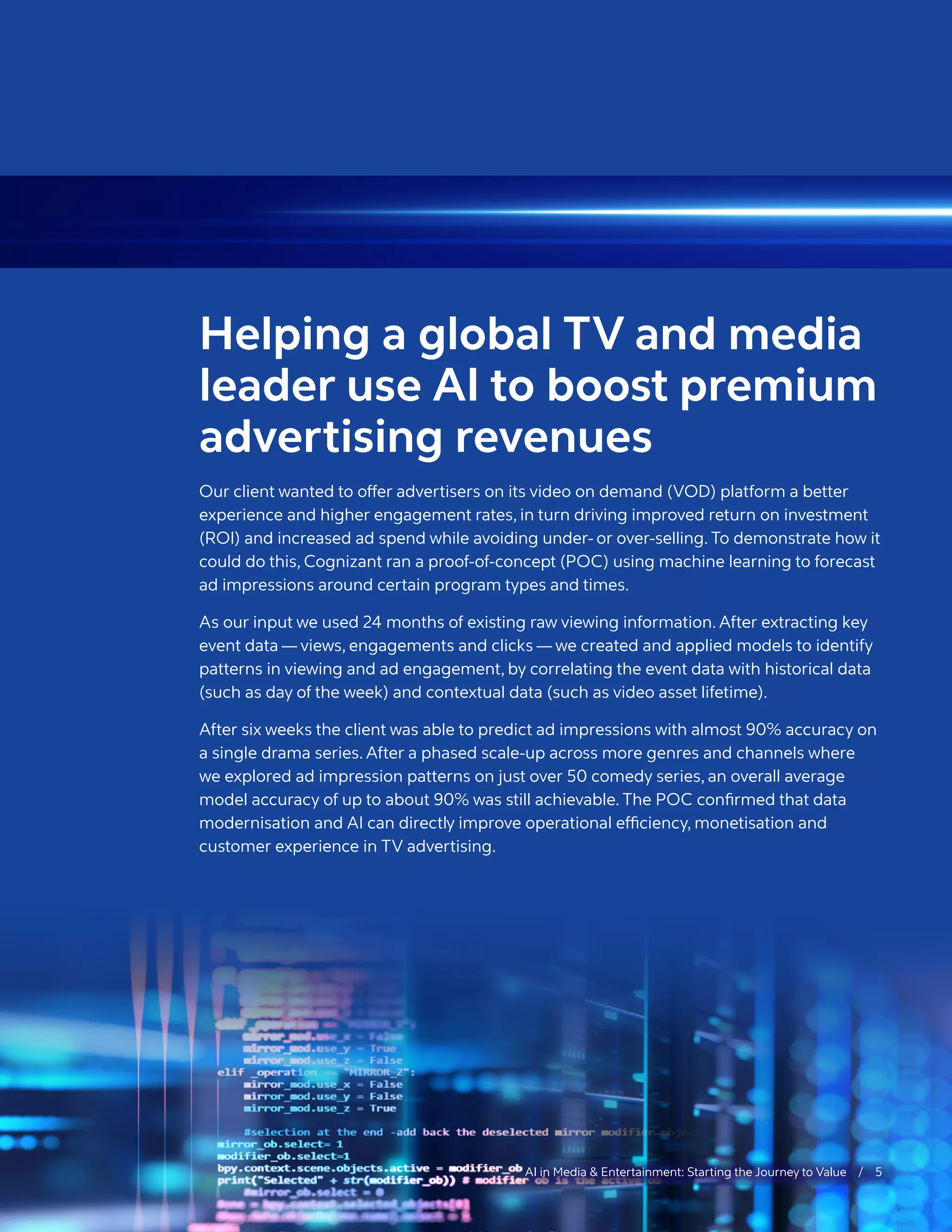 Helping a global TV and media
leader use AI to boost premium
advertising revenues
Our client wanted to offer advertisers on its video on demand (VOD) platform a better
experience and higher engagement rates, in turn driving improved return on investment
(ROI) and increased ad spend while avoiding under- or over-selling. To demonstrate how it
could do this, Cognizant ran a proof-of-concept (POC) using machine learning to forecast
ad impressions around certain program types and times.
As our input we used 24 months of existing raw viewing information. After extracting key
event data — views, engagements and clicks — we created and applied models to identify
patterns in viewing and ad engagement, by correlating the event data with historical data
(such as day of the week) and contextual data (such as video asset lifetime).
After six weeks the client was able to predict ad impressions with almost 90% accuracy on
a single drama series. After a phased scale-up across more genres and channels where
we explored ad impression patterns on just over 50 comedy series, an overall average
model accuracy of up to about 90% was still achievable. The POC confirmed that data
modernisation and AI can directly improve operational efficiency, monetisation and
customer experience in TV advertising.
Quick Take
AI in Media & Entertainment: Starting the Journey to Value / 5
 