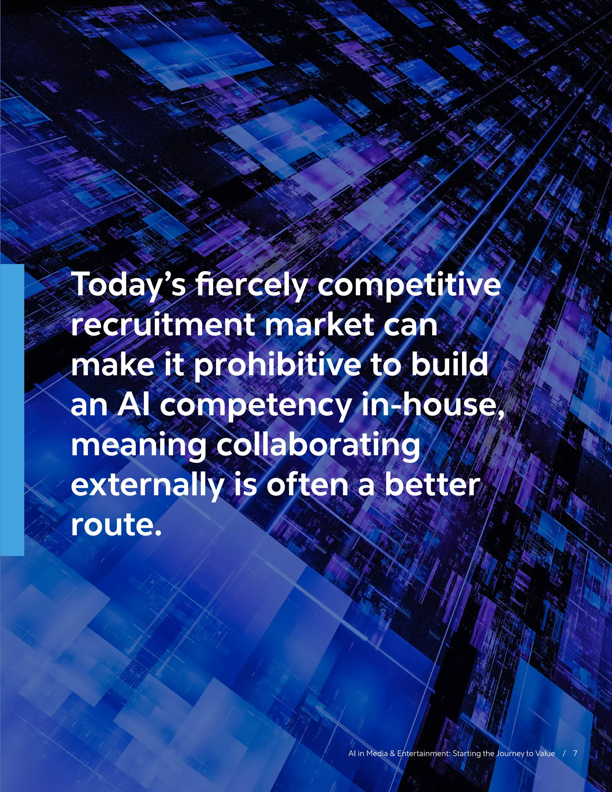 AI in Media & Entertainment: Starting the Journey to Value / 7
Today’s fiercely competitive
recruitment market can
make it prohibitive to build
an AI competency in-house,
meaning collaborating
externally is often a better
route.
 
