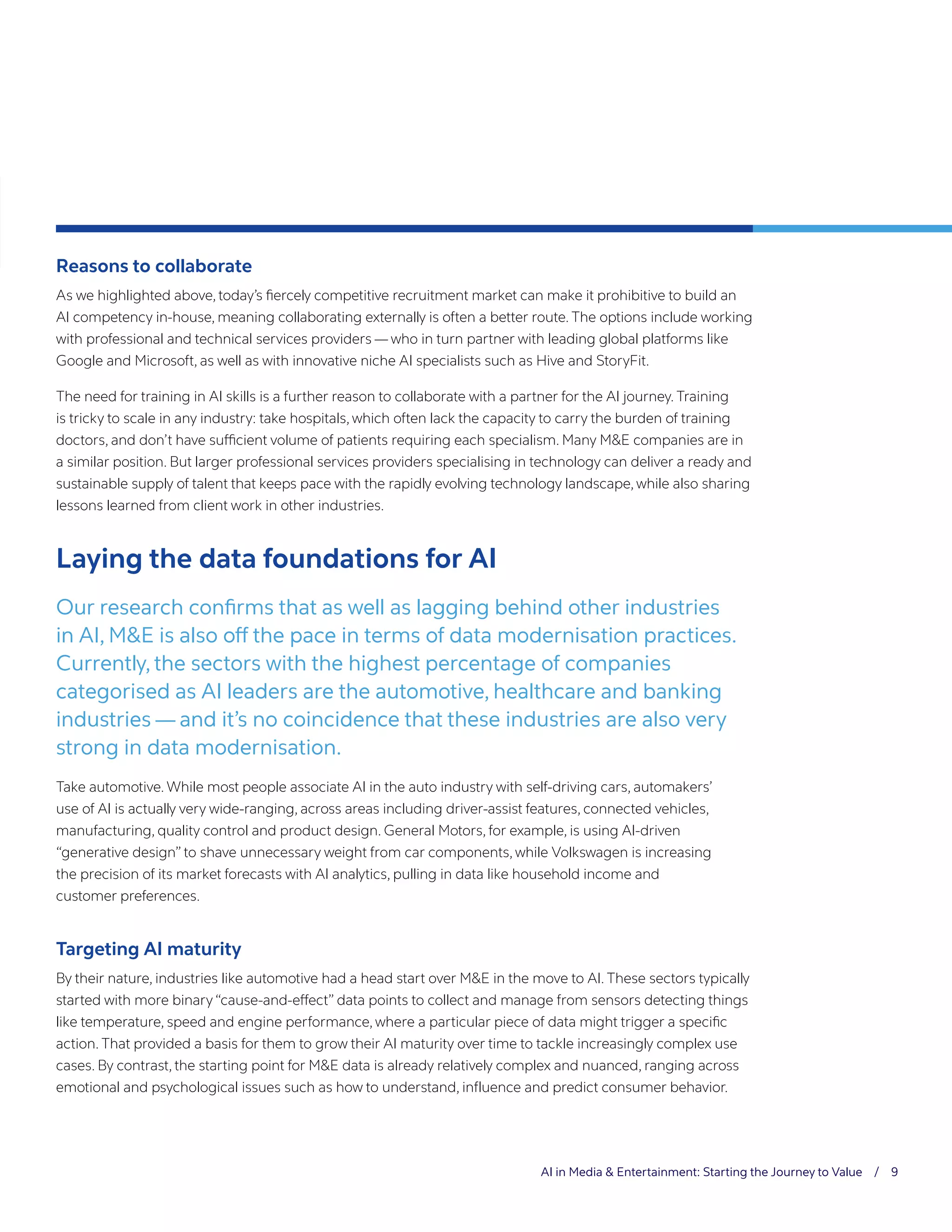 AI in Media & Entertainment: Starting the Journey to Value / 9
Reasons to collaborate
As we highlighted above, today’s fiercely competitive recruitment market can make it prohibitive to build an
AI competency in-house, meaning collaborating externally is often a better route. The options include working
with professional and technical services providers — who in turn partner with leading global platforms like
Google and Microsoft, as well as with innovative niche AI specialists such as Hive and StoryFit.
The need for training in AI skills is a further reason to collaborate with a partner for the AI journey. Training
is tricky to scale in any industry: take hospitals, which often lack the capacity to carry the burden of training
doctors, and don’t have sufficient volume of patients requiring each specialism. Many M&E companies are in
a similar position. But larger professional services providers specialising in technology can deliver a ready and
sustainable supply of talent that keeps pace with the rapidly evolving technology landscape, while also sharing
lessons learned from client work in other industries.
Laying the data foundations for AI
Our research confirms that as well as lagging behind other industries
in AI, M&E is also off the pace in terms of data modernisation practices.
Currently, the sectors with the highest percentage of companies
categorised as AI leaders are the automotive, healthcare and banking
industries — and it’s no coincidence that these industries are also very
strong in data modernisation.
Take automotive. While most people associate AI in the auto industry with self-driving cars, automakers’
use of AI is actually very wide-ranging, across areas including driver-assist features, connected vehicles,
manufacturing, quality control and product design. General Motors, for example, is using AI-driven
“generative design” to shave unnecessary weight from car components, while Volkswagen is increasing
the precision of its market forecasts with AI analytics, pulling in data like household income and
customer preferences.
Targeting AI maturity
By their nature, industries like automotive had a head start over M&E in the move to AI. These sectors typically
started with more binary “cause-and-effect” data points to collect and manage from sensors detecting things
like temperature, speed and engine performance, where a particular piece of data might trigger a specific
action. That provided a basis for them to grow their AI maturity over time to tackle increasingly complex use
cases. By contrast, the starting point for M&E data is already relatively complex and nuanced, ranging across
emotional and psychological issues such as how to understand, influence and predict consumer behavior.
 