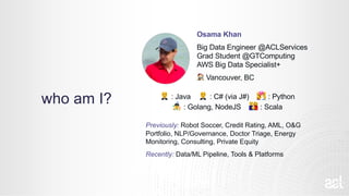 who am I?
Osama Khan
Big Data Engineer @ACLServices
Grad Student @GTComputing
AWS Big Data Specialist+
! Vancouver, BC
" : Java " : C# (via J#) # : Python
$ : Golang, NodeJS % : Scala
Previously: Robot Soccer, Credit Rating, AML, O&G
Portfolio, NLP/Governance, Doctor Triage, Energy
Monitoring, Consulting, Private Equity
Recently: Data/ML Pipeline, Tools & Platforms
 