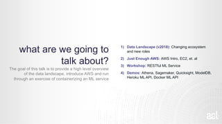 what are we going to
talk about?
The goal of this talk is to provide a high level overview
of the data landscape, introduce AWS and run
through an exercise of containerizing an ML service
1) Data Landscape (v2018): Changing ecosystem
and new roles
2) Just Enough AWS: AWS Intro, EC2, et. al
3) Workshop: RESTful ML Service
4) Demos: Athena, Sagemaker, Quicksight, ModelDB,
Heroku ML API, Docker ML API
 
