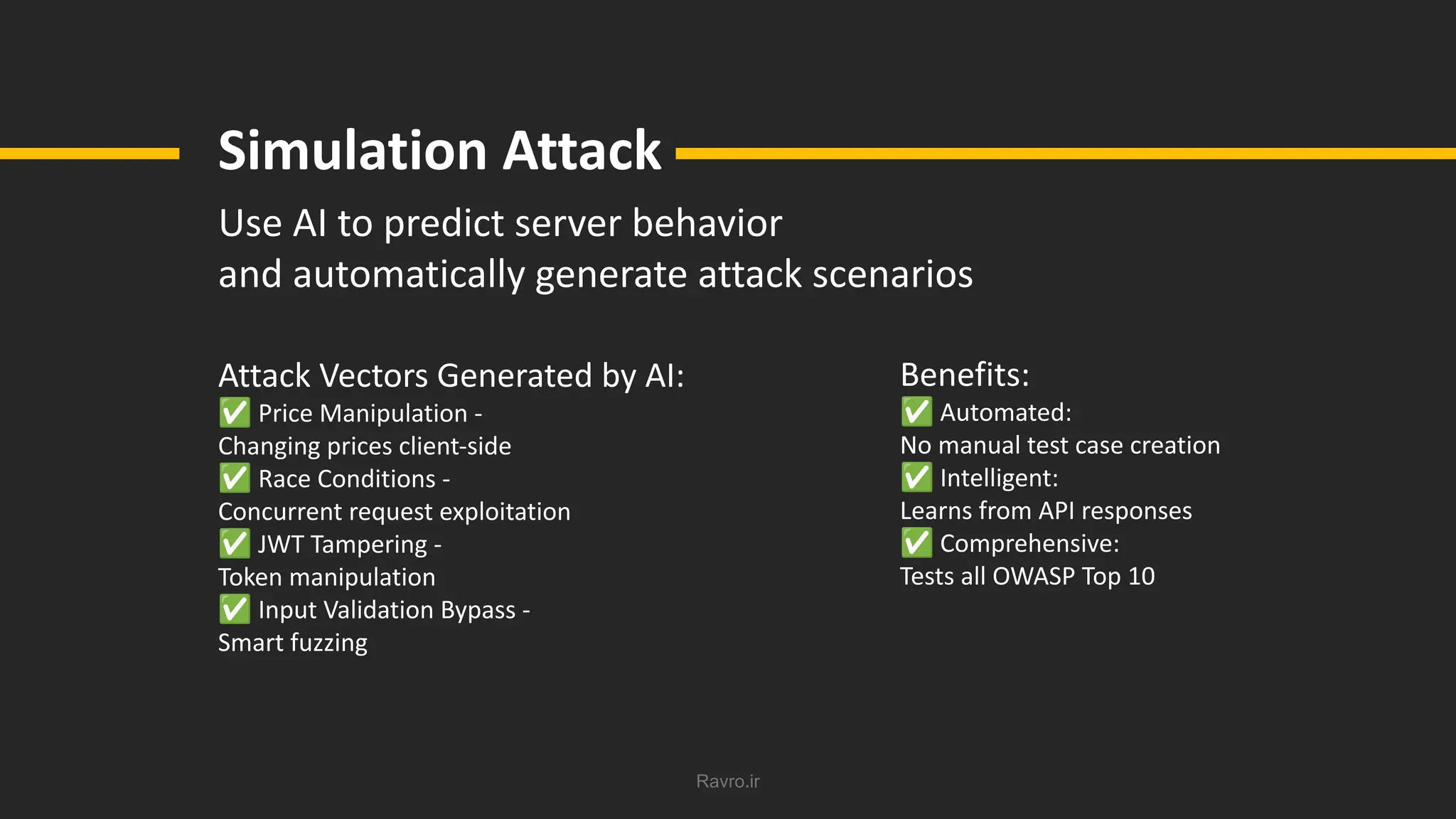 Ravro.ir
Simulation Attack
Use AI to predict server behavior
and automatically generate attack scenarios
Attack Vectors Generated by AI:
✅ Price Manipulation -
Changing prices client-side
✅ Race Conditions -
Concurrent request exploitation
✅ JWT Tampering -
Token manipulation
✅ Input Validation Bypass -
Smart fuzzing
Benefits:
✅ Automated:
No manual test case creation
✅ Intelligent:
Learns from API responses
✅ Comprehensive:
Tests all OWASP Top 10
 