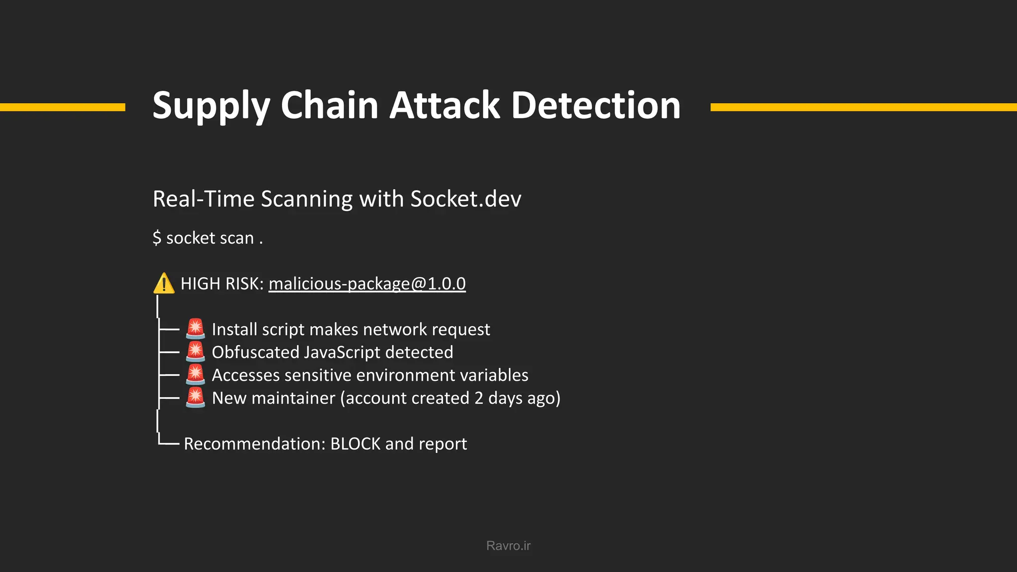 Ravro.ir
Supply Chain Attack Detection
Real-Time Scanning with Socket.dev
$ socket scan .
⚠ HIGH RISK: malicious-package@1.0.0
│
├─ 🚨 Install script makes network request
├─ 🚨 Obfuscated JavaScript detected
├─ 🚨 Accesses sensitive environment variables
├─ 🚨 New maintainer (account created 2 days ago)
│
└─ Recommendation: BLOCK and report
 