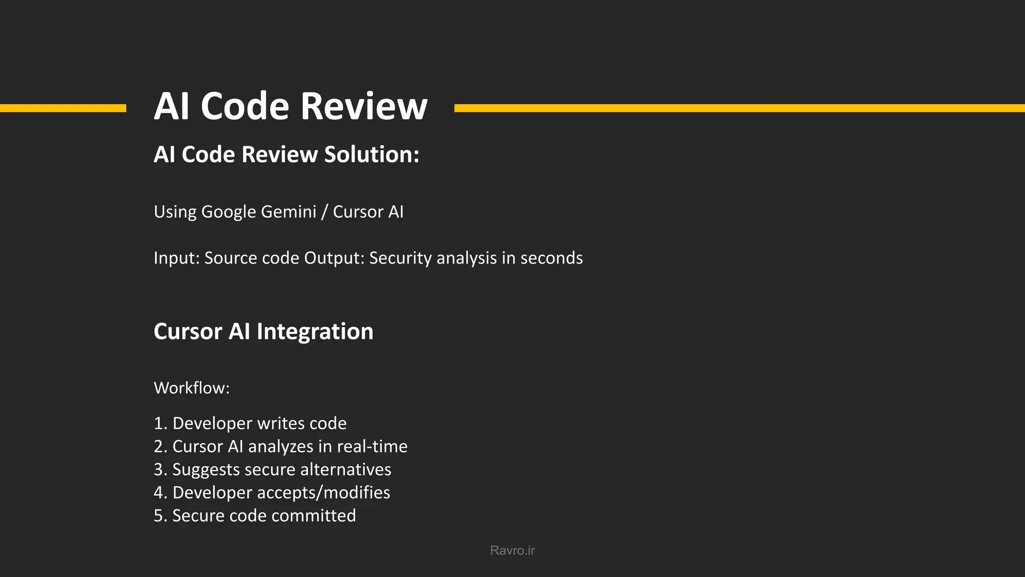 Ravro.ir
AI Code Review
AI Code Review Solution:
Using Google Gemini / Cursor AI
Input: Source code Output: Security analysis in seconds
Cursor AI Integration
Workflow:
1. Developer writes code
2. Cursor AI analyzes in real-time
3. Suggests secure alternatives
4. Developer accepts/modifies
5. Secure code committed
 