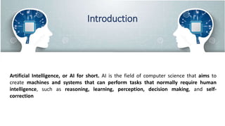 Introduction
Artificial Intelligence, or AI for short. AI is the field of computer science that aims to
create machines and systems that can perform tasks that normally require human
intelligence, such as reasoning, learning, perception, decision making, and self-
correction
 