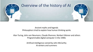 Overview of the history of AI
Ancient myths and legends
Philosophers tried to explain how human thinking works
Alan Turing, John von Neumann, Claude Shannon, Norbert Wiener and others
Programmable digital computer in the 1940s
Artificial intelligence coined by John McCarthy
AI winters and summers
 