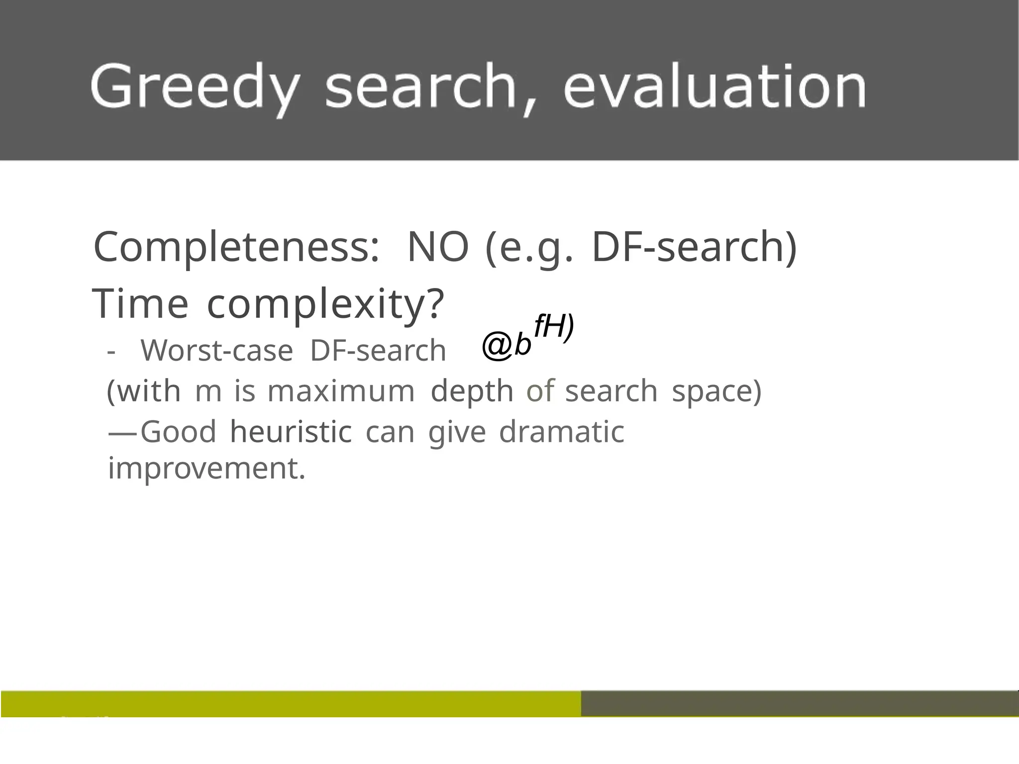 Completeness: NO (e.g. DF-search)
Time complexity?
- Worst-case DF-search @b
fH)
(with m is maximum depth of search space)
—Good heuristic can give dramatic
improvement.
 
