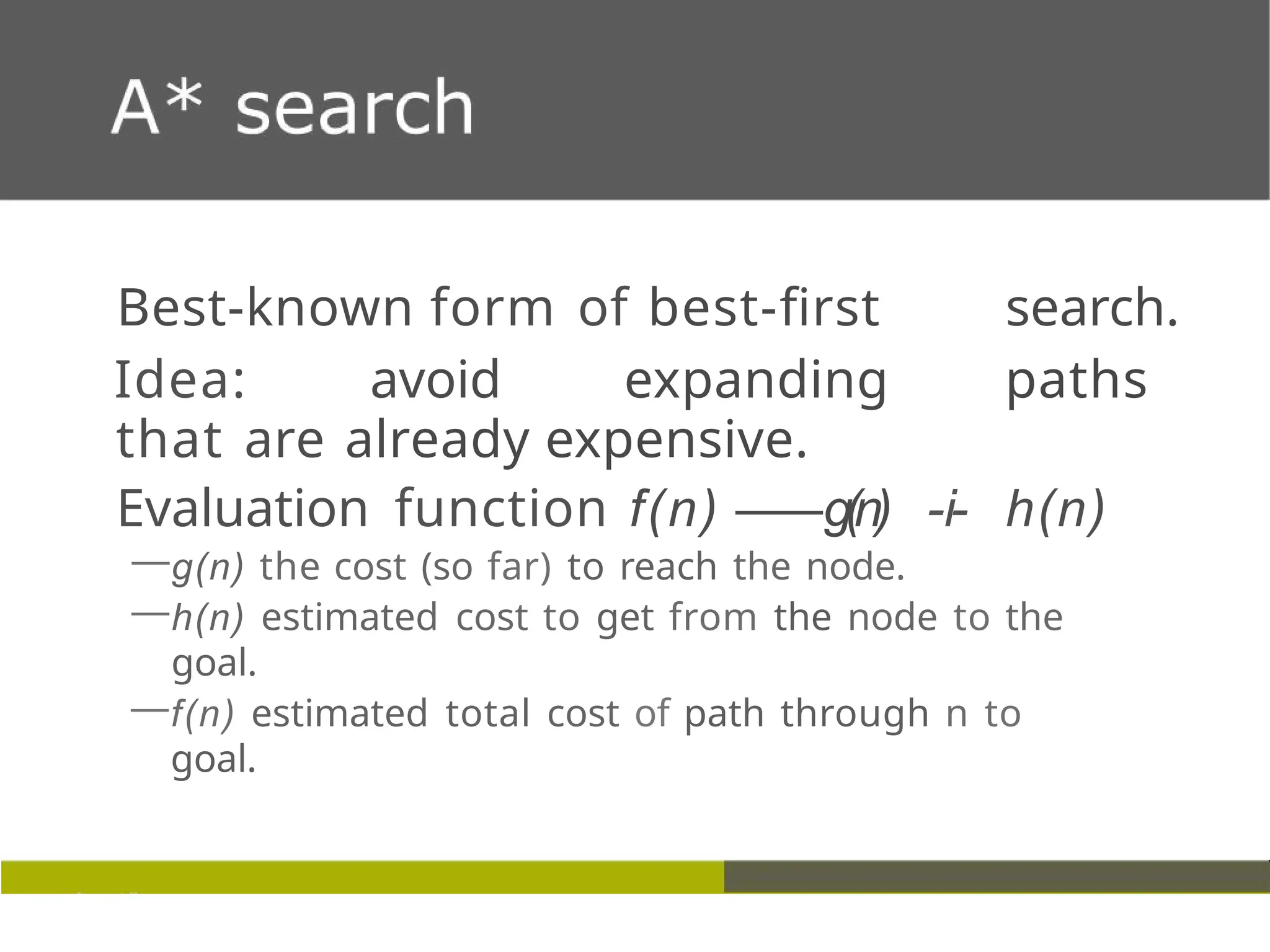 Best-known form of best-first search.
Idea: avoid expanding paths
that are already expensive.
Evaluation function f(n) —
—g(n) -i- h(n)
—g(n) the cost (so far) to reach the node.
—h(n) estimated cost to get from the node to the
goal.
—f(n) estimated total cost of path through n to
goal.
 