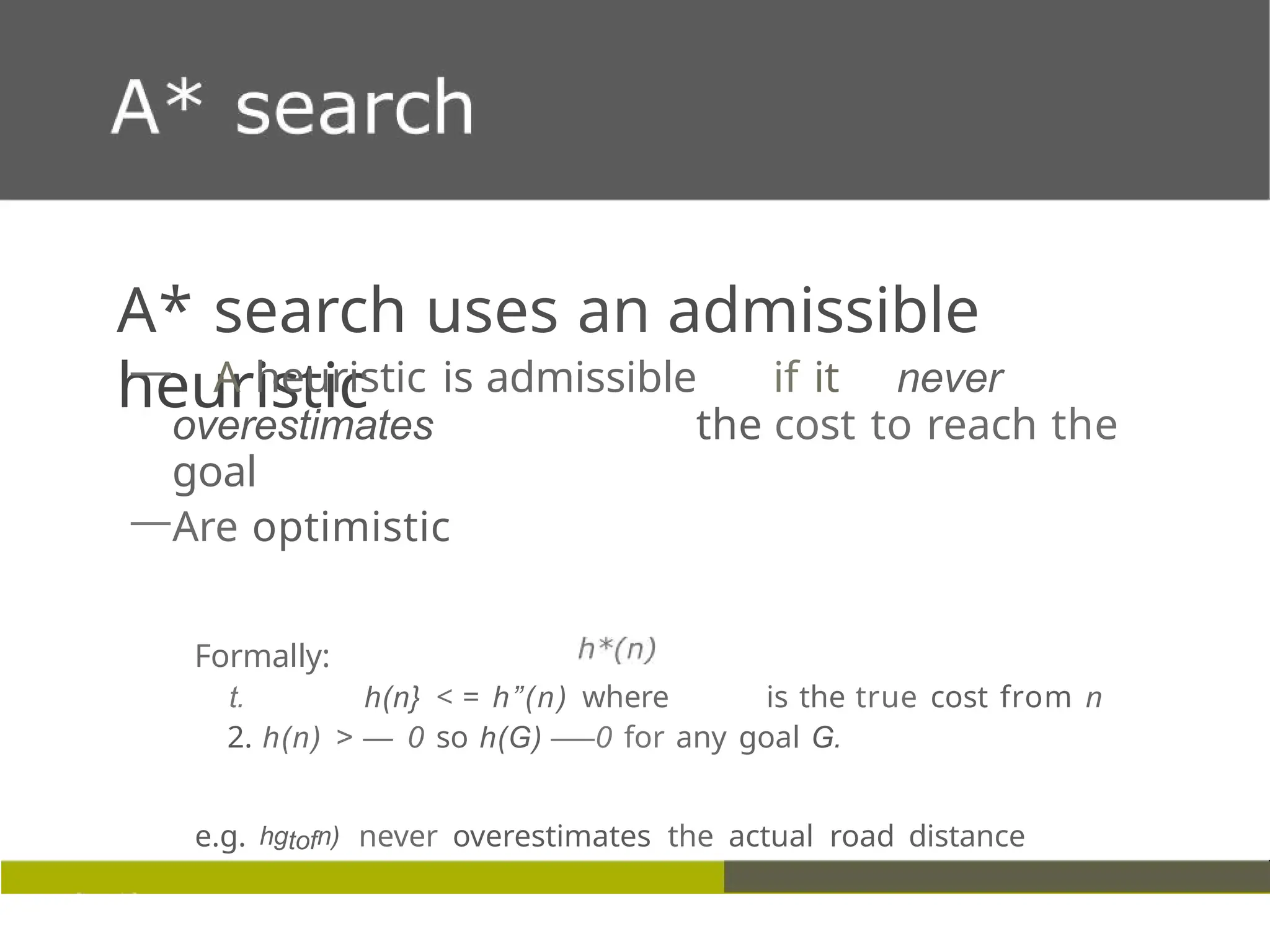 A* search uses an admissible
heuristic
— A heuristic is admissible if it never
overestimates the cost to reach the
goal
—Are optimistic
Formally:
t. h(n} < = h”(n) where is the true cost from n
2. h(n) > — 0 so h(G) —
—0 for any goal G.
e.g. hgtofn) never overestimates the actual road distance
 