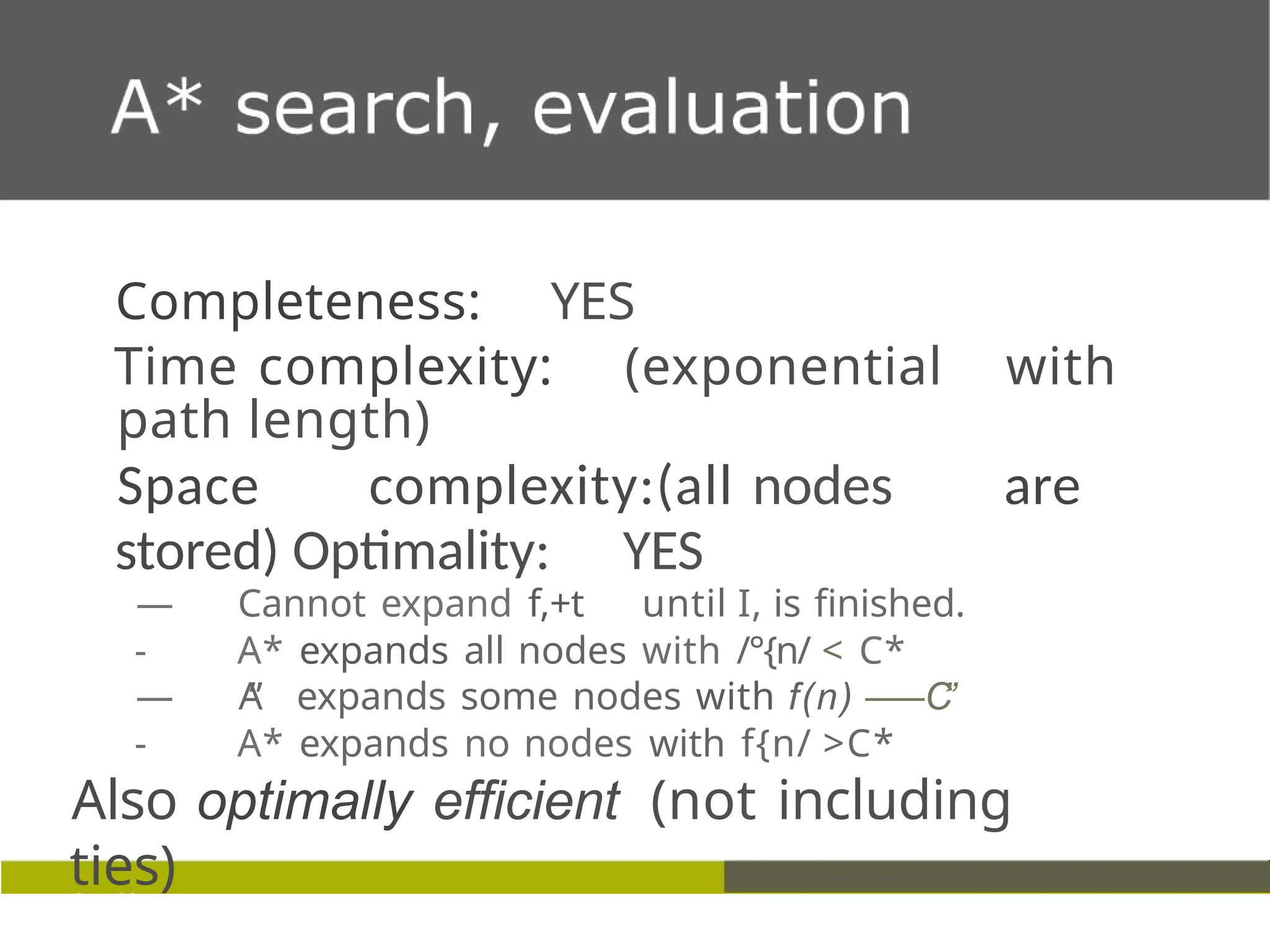 Completeness: YES
Time complexity: (exponential with
path length)
Space complexity:(all nodes are
stored) Optimality: YES
— Cannot expand f,+t until I, is finished.
- A* expands all nodes with /°{n/ < C*
— A
” expands some nodes with f(n) —
—C
”
- A* expands no nodes with f{n/ >C*
Also optimally efficient (not including
ties)
 