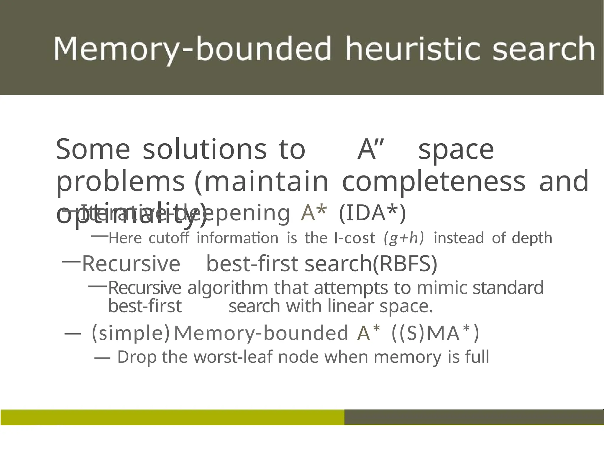 Some solutions to A” space
problems (maintain completeness and
optimality)
—Iterative-deepening A* (IDA*)
—Here cutoff information is the I-cost (g+h) instead of depth
—Recursive best-first search(RBFS)
—Recursive algorithm that attempts to mimic standard
best-first search with linear space.
— (simple)Memory-bounded A* ((S)MA*)
— Drop the worst-leaf node when memory is full
 