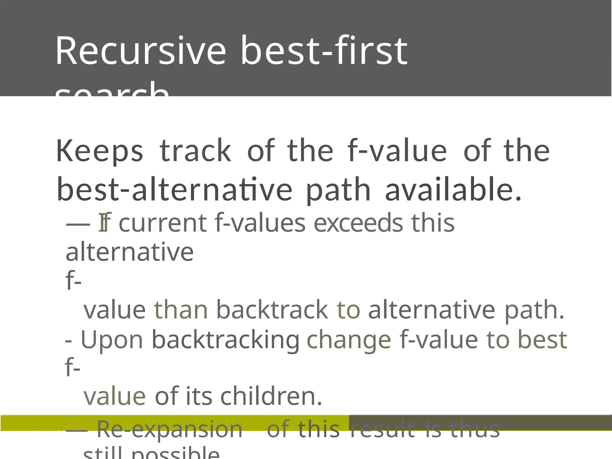Recursive best-first
search
Keeps track of the f-value of the
best-alternative path available.
— If current f-values exceeds this
alternative
f-
value than backtrack to alternative path.
- Upon backtracking change f-value to best
f-
value of its children.
— Re-expansion of this result is thus
 