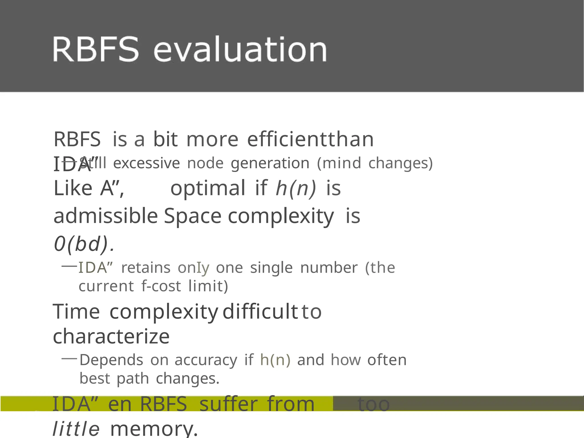 RBFS is a bit more efficientthan
IDA”
—Still excessive node generation (mind changes)
Like A”, optimal if h(n) is
admissible Space complexity is
0(bd).
—IDA” retains onIy one single number (the
current f-cost limit)
Time complexity difficultto
characterize
—Depends on accuracy if h(n) and how often
best path changes.
IDA” en RBFS suffer from too
little memory.
 