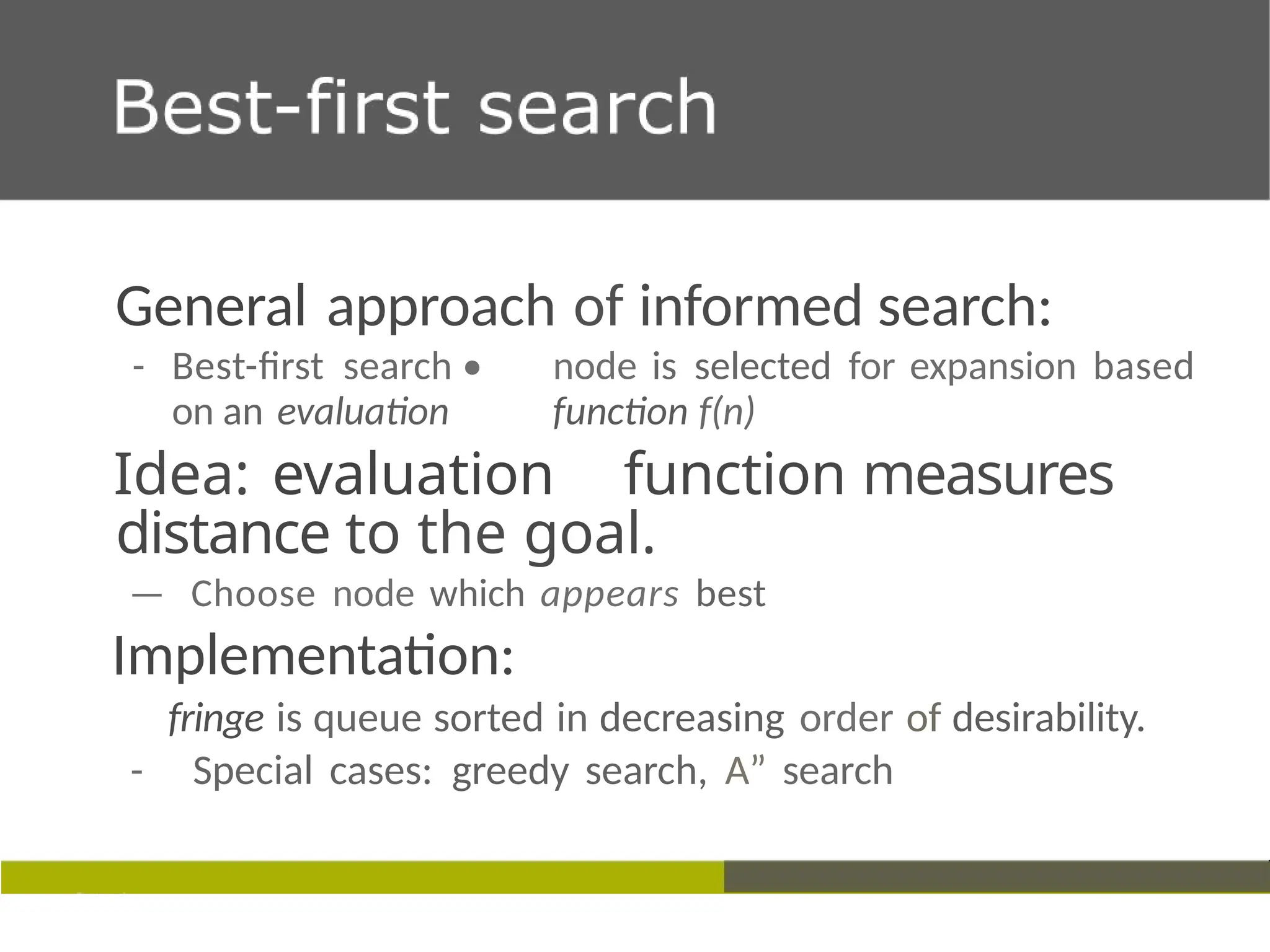 General approach of informed search:
- Best-first search • node is selected for expansion based
on an evaluation function f(n)
Idea: evaluation function measures
distance to the goal.
— Choose node which appears best
Implementation:
fringe is queue sorted in decreasing order of desirability.
- Special cases: greedy search, A” search
 