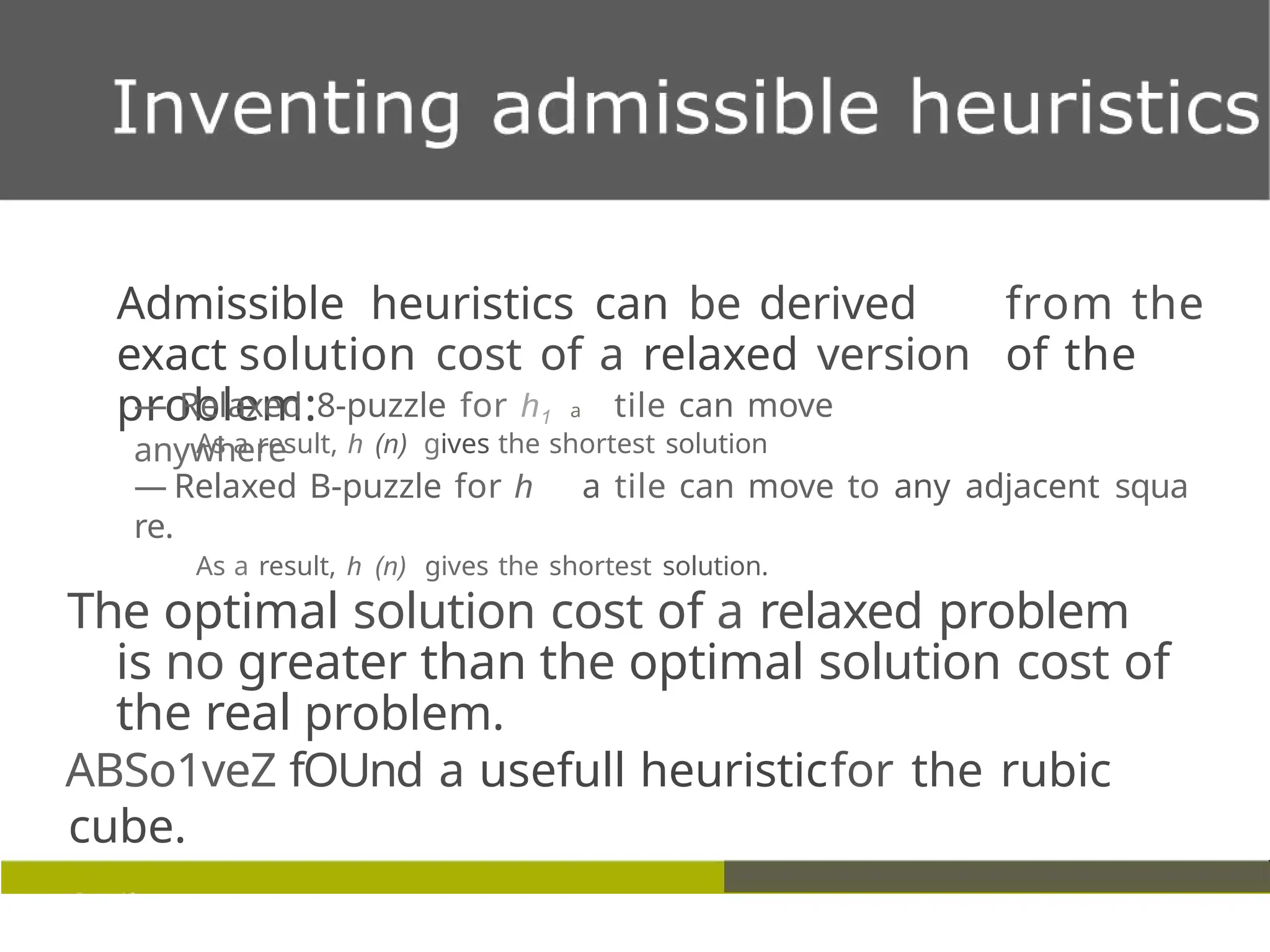 Admissible heuristics can be derived from the
exact solution cost of a relaxed version of the
problem: a
— Relaxed 8-puzzle for h1 tile can move
anywhere
As a result, h (n) gives the shortest solution
— Relaxed B-puzzle for h a tile can move to any adjacent squa
re.
As a result, h (n) gives the shortest solution.
The optimal solution cost of a relaxed problem
is no greater than the optimal solution cost of
the real problem.
ABSo1veZ fOUnd a usefull heuristicfor the rubic
cube.
 