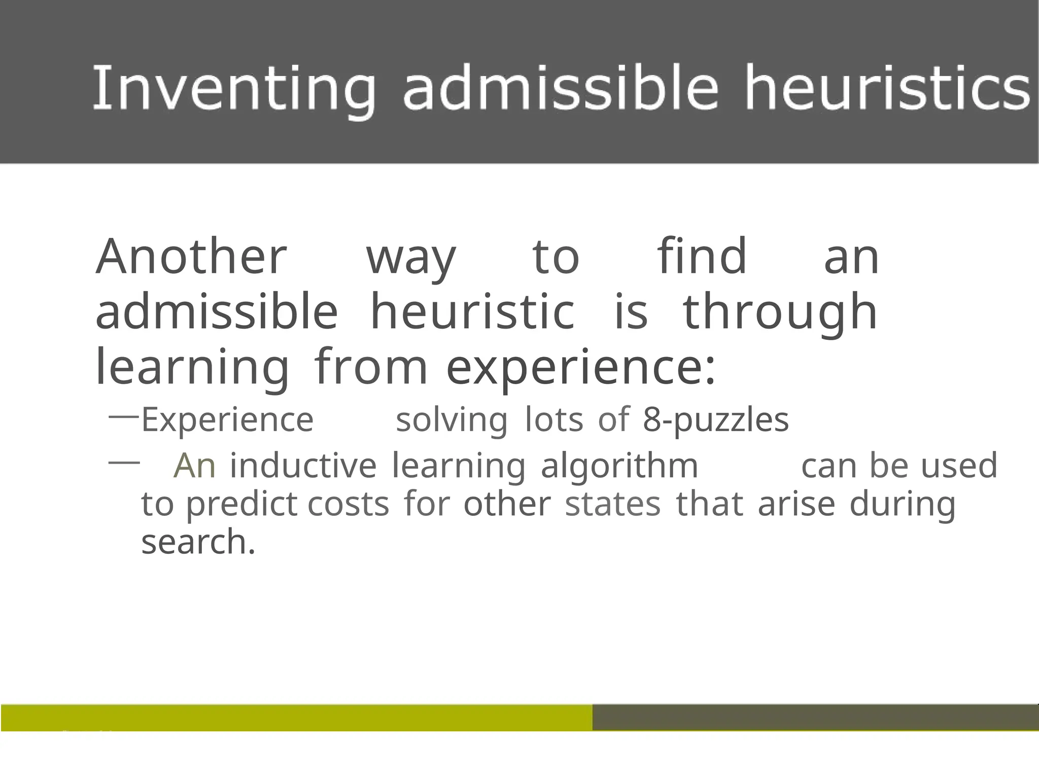 Another way to find an
admissible heuristic is through
learning from experience:
—Experience solving lots of 8-puzzles
— An inductive learning algorithm can be used
to predict costs for other states that arise during
search.
 