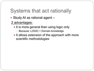 Systems that act rationally
 Study AI as rational agent –
2 advantages:
 It is more general than using logic only
 Beca...
