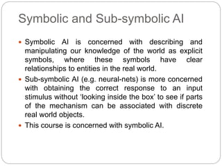 Symbolic and Sub-symbolic AI
 Symbolic AI is concerned with describing and
manipulating our knowledge of the world as exp...