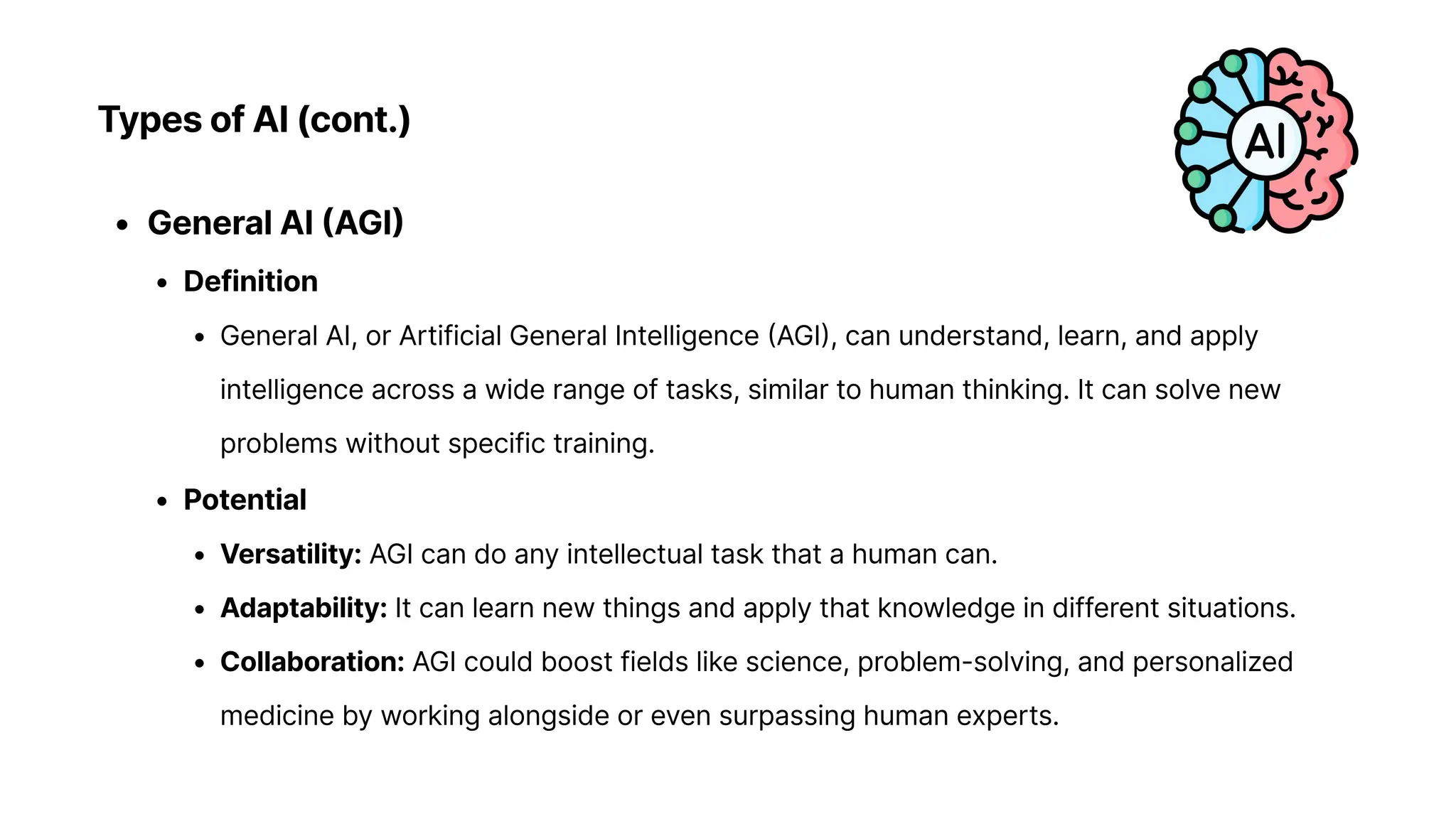 Types of AI (cont.)
General AI (AGI
Definitio
General AI, or Artificial General Intelligence (AGI), can understand, learn, and apply
intelligence across a wide range of tasks, similar to human thinking. It can solve new
problems without specific training
Potentia
Versatility: AGI can do any intellectual task that a human can
Adaptability: It can learn new things and apply that knowledge in different situations
Collaboration: AGI could boost fields like science, problem-solving, and personalized
medicine by working alongside or even surpassing human experts.
 