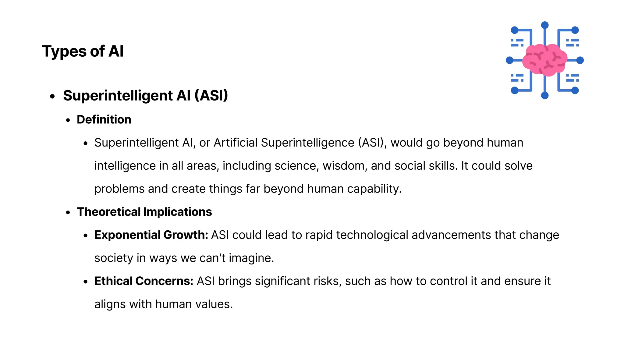 TypesofAI
SuperintelligentAI(ASI
Definitio
Superintelligent AI, or Artificial Superintelligence (ASI), would go beyond human
intelligence in all areas, including science, wisdom, and social skills. It could solve
problems and create things far beyond human capability
TheoreticalImplication
ExponentialGrowth:ASI could lead to rapid technological advancements that change
society in ways we can't imagine
EthicalConcerns: ASI brings significant risks, such as how to control it and ensure it
aligns with human values.
 