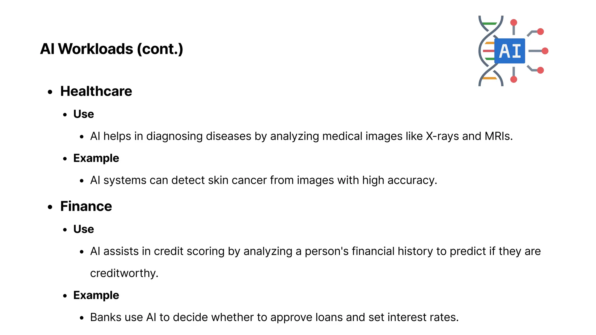 AI Workloads (cont.)
Healthcar
Us
AI helps in diagnosing diseases by analyzing medical images like X-rays and MRIs
Exampl
AI systems can detect skin cancer from images with high accuracy
Financ
Us
AI assists in credit scoring by analyzing a person's financial history to predict if they are
creditworthy
Exampl
Banks use AI to decide whether to approve loans and set interest rates.
 