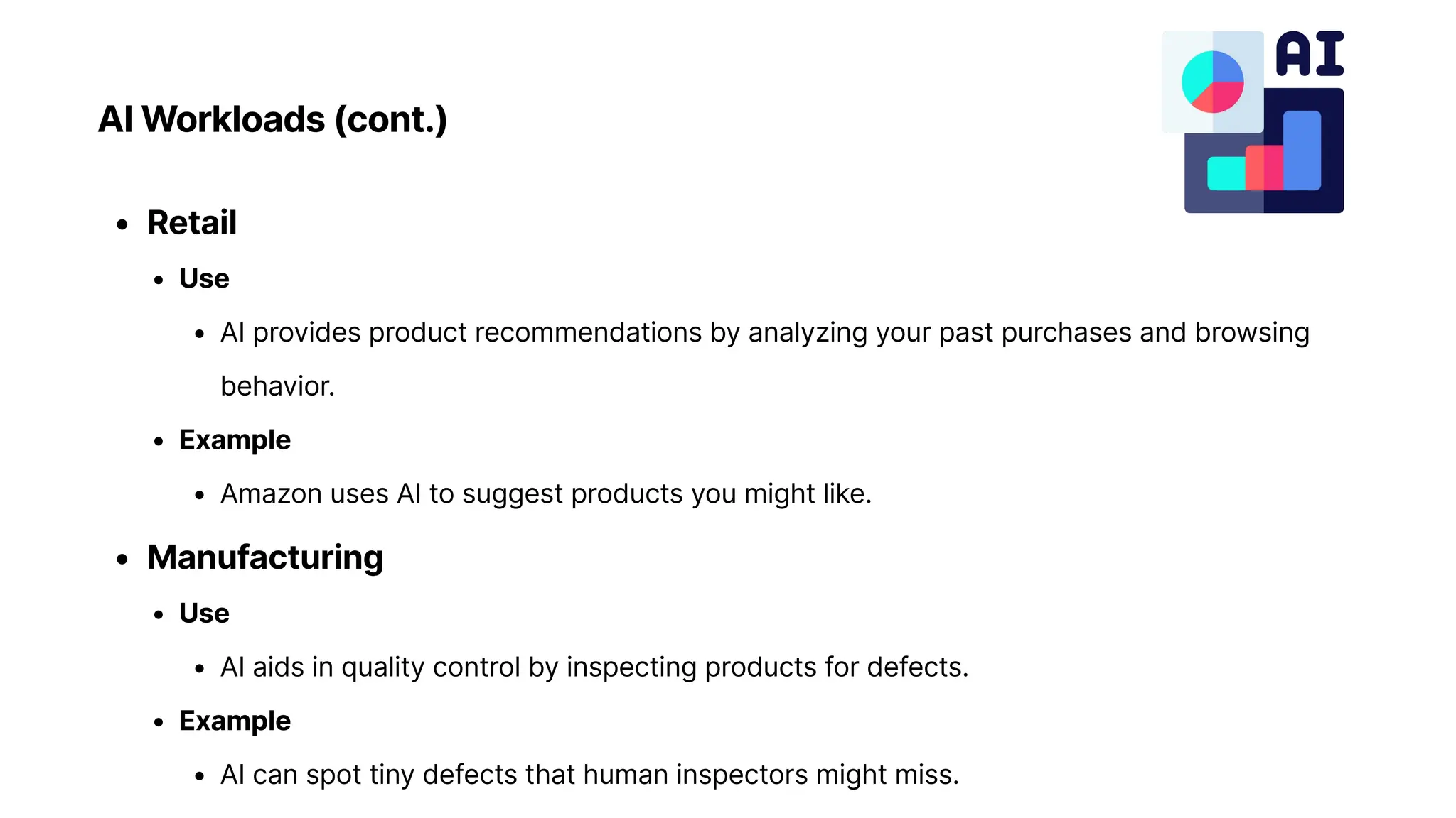 AI Workloads (cont.)
Retai
Us
AI provides product recommendations by analyzing your past purchases and browsing
behavior
Exampl
Amazon uses AI to suggest products you might like
Manufacturin
Us
AI aids in quality control by inspecting products for defects
Exampl
AI can spot tiny defects that human inspectors might miss.
 