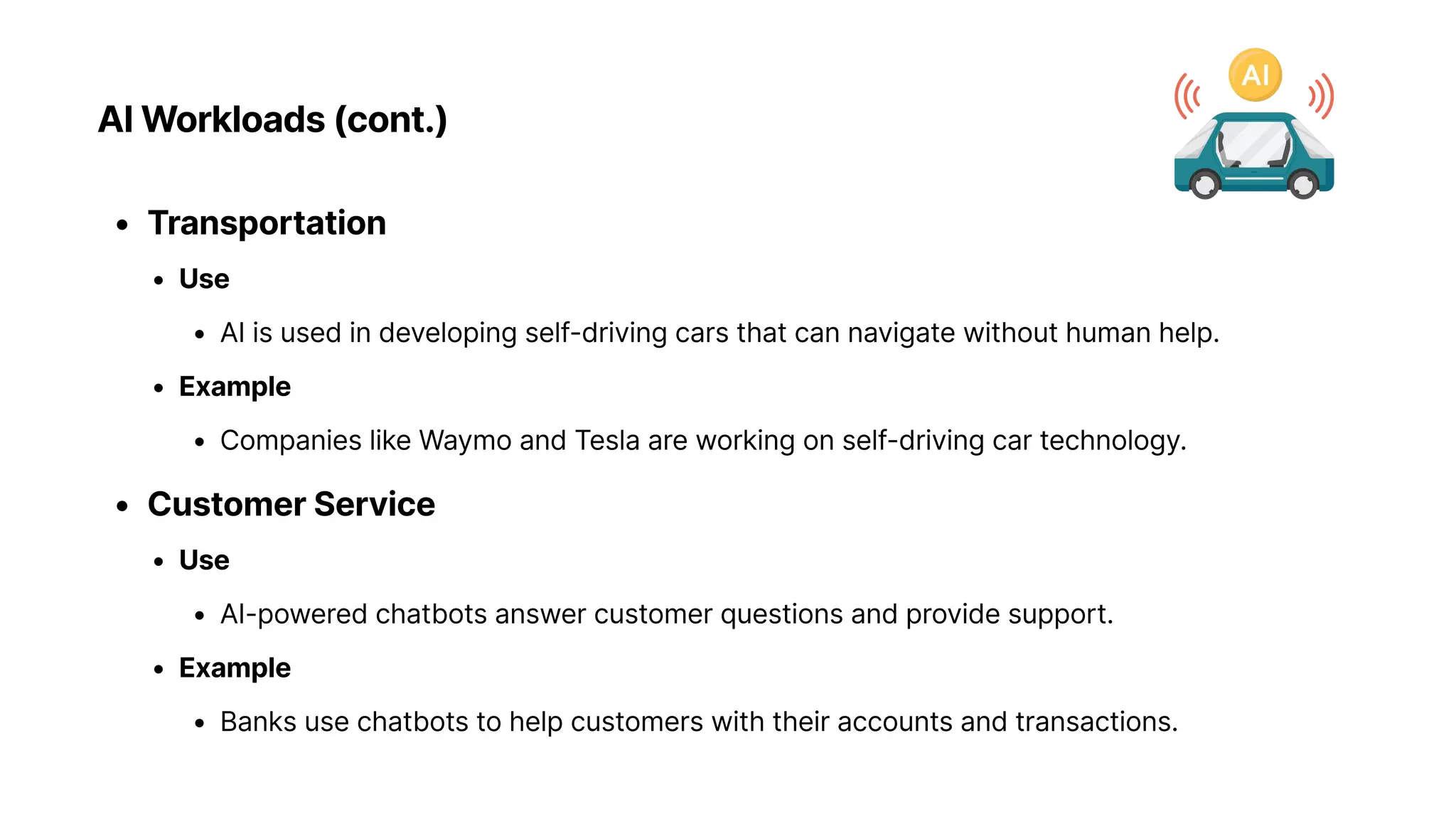AI Workloads (cont.)
Transportatio
Us
AI is used in developing self-driving cars that can navigate without human help
Exampl
Companies like Waymo and Tesla are working on self-driving car technology
Customer Servic
Us
AI-powered chatbots answer customer questions and provide support
Exampl
Banks use chatbots to help customers with their accounts and transactions.
 