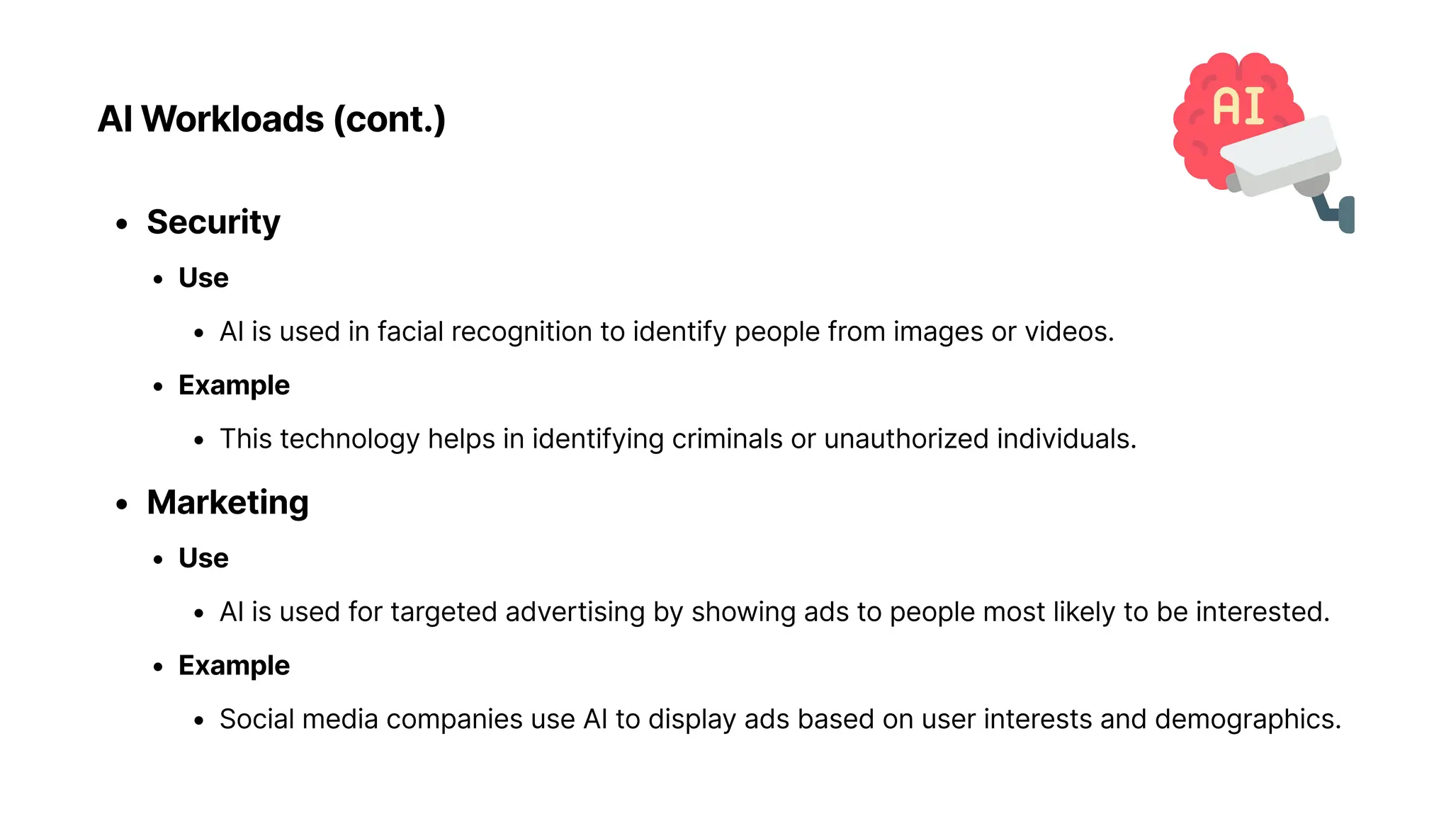 AI Workloads (cont.)
Securit
Us
AI is used in facial recognition to identify people from images or videos
Exampl
This technology helps in identifying criminals or unauthorized individuals
Marketin
Us
AI is used for targeted advertising by showing ads to people most likely to be interested
Exampl
Social media companies use AI to display ads based on user interests and demographics.
 