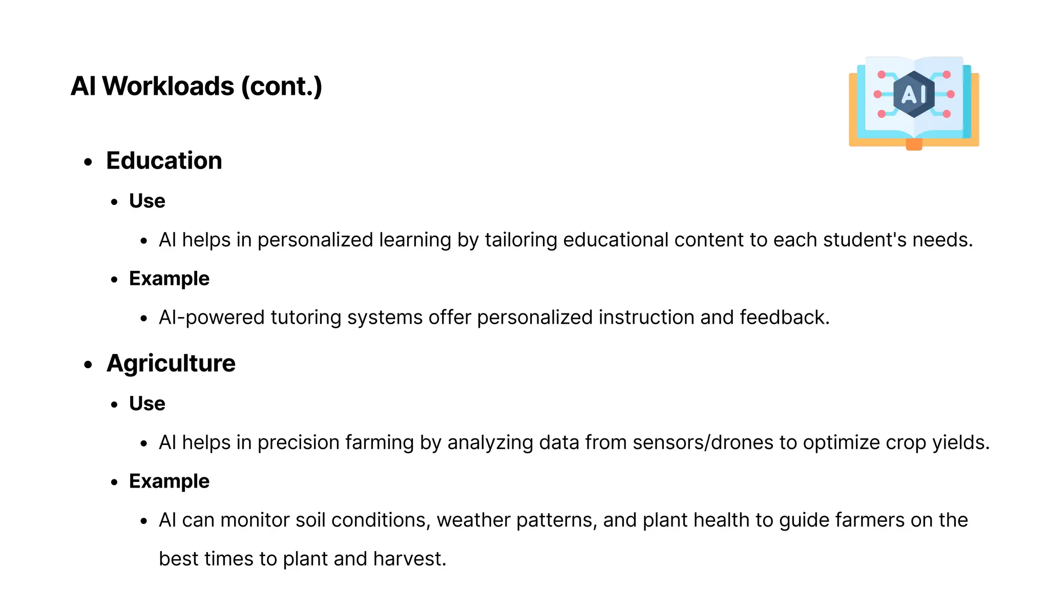 AI Workloads (cont.)
Educatio
Us
AI helps in personalized learning by tailoring educational content to each student's needs
Exampl
AI-powered tutoring systems offer personalized instruction and feedback
Agricultur
Us
AI helps in precision farming by analyzing data from sensors/drones to optimize crop yields
Exampl
AI can monitor soil conditions, weather patterns, and plant health to guide farmers on the
best times to plant and harvest.
 
