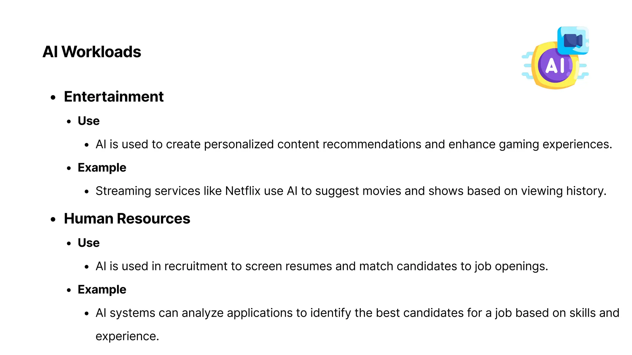 AI Workloads
Entertainmen
Us
AI is used to create personalized content recommendations and enhance gaming experiences
Exampl
Streaming services like Netflix use AI to suggest movies and shows based on viewing history
Human Resource
Us
AI is used in recruitment to screen resumes and match candidates to job openings
Exampl
AI systems can analyze applications to identify the best candidates for a job based on skills and
experience.
 