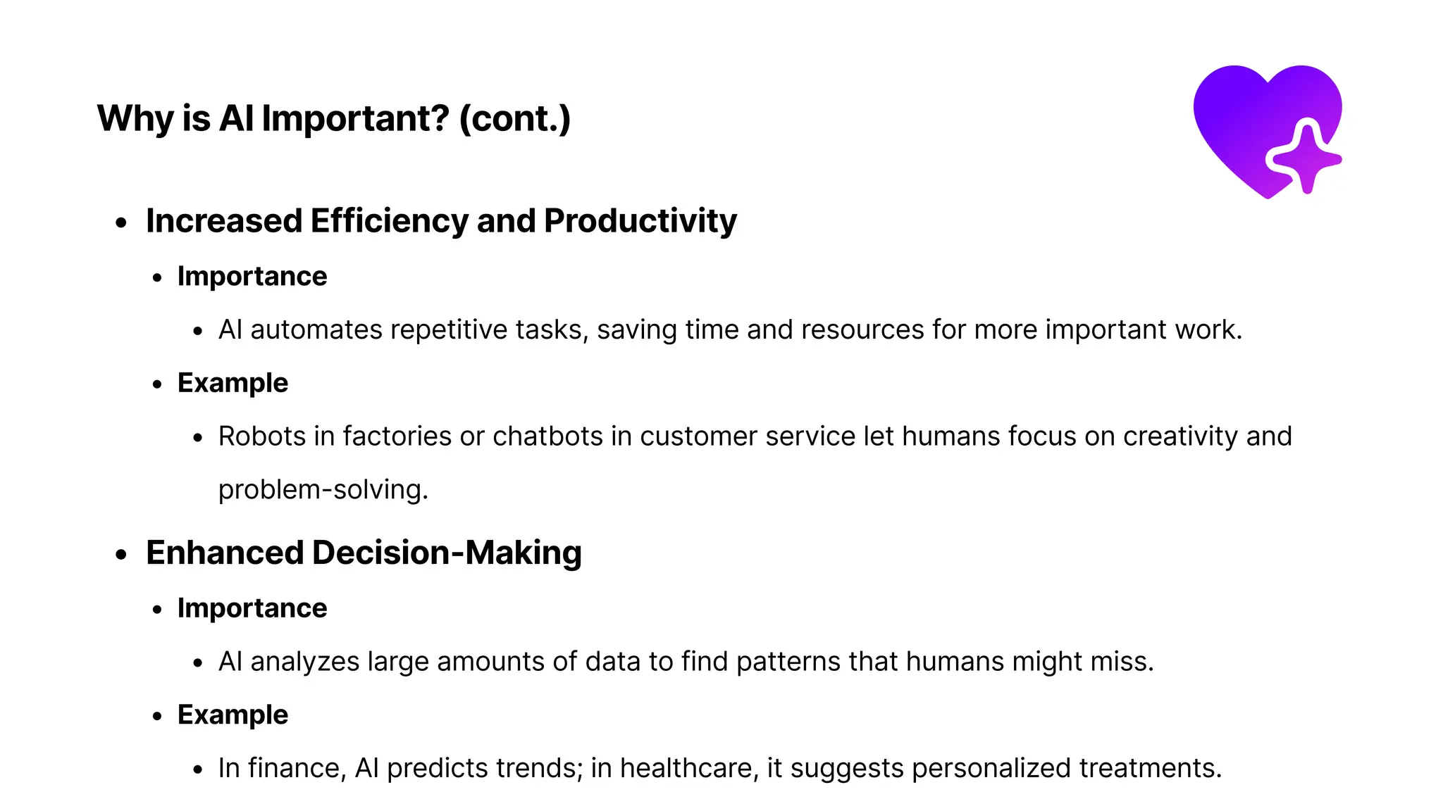Why is AI Important? (cont.)
Increased Efficiency and Productivit
Importanc
AI automates repetitive tasks, saving time and resources for more important work
Exampl
Robots in factories or chatbots in customer service let humans focus on creativity and
problem-solving
Enhanced Decision-Makin
Importanc
AI analyzes large amounts of data to find patterns that humans might miss
Exampl
In finance, AI predicts trends; in healthcare, it suggests personalized treatments.
 
