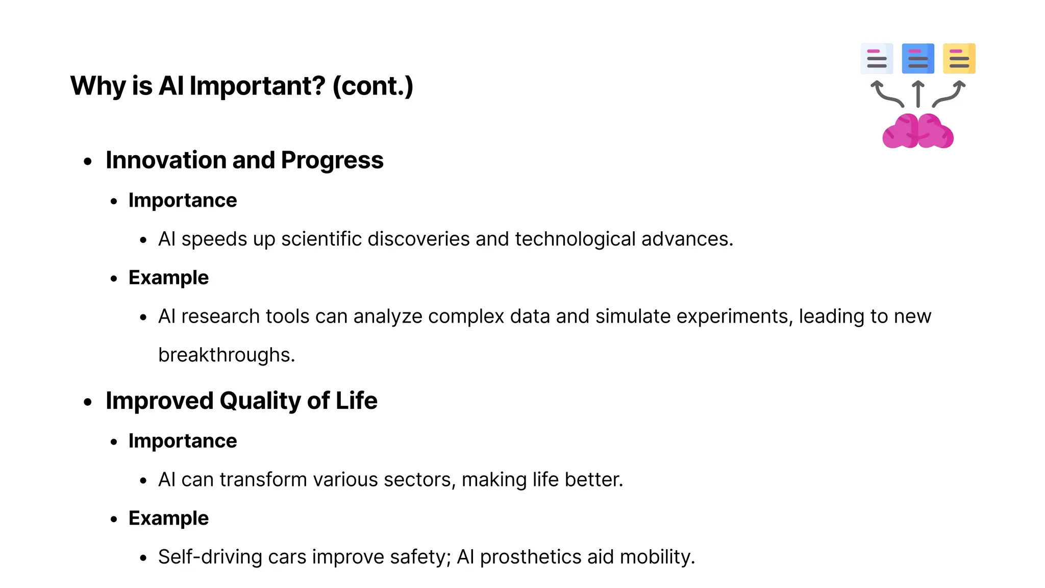 Why is AI Important? (cont.)
Innovation and Progres
Importanc
AI speeds up scientific discoveries and technological advances
Exampl
AI research tools can analyze complex data and simulate experiments, leading to new
breakthroughs
Improved Quality of Lif
Importanc
AI can transform various sectors, making life better
Exampl
Self-driving cars improve safety; AI prosthetics aid mobility.
 