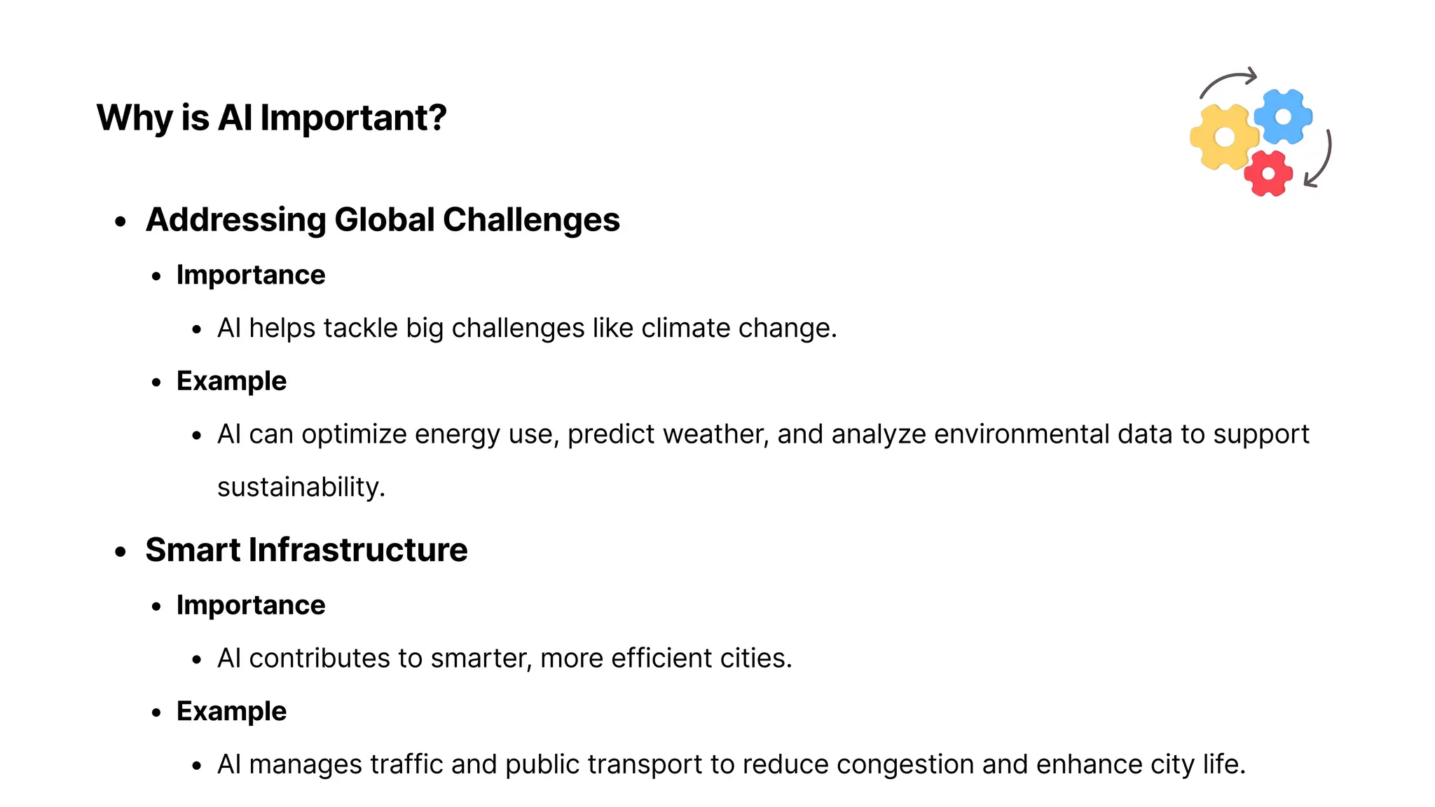 Why is AI Important?
Addressing Global Challenge
Importanc
AI helps tackle big challenges like climate change
Exampl
AI can optimize energy use, predict weather, and analyze environmental data to support
sustainability
Smart Infrastructur
Importanc
AI contributes to smarter, more efficient cities
Exampl
AI manages traffic and public transport to reduce congestion and enhance city life.
 