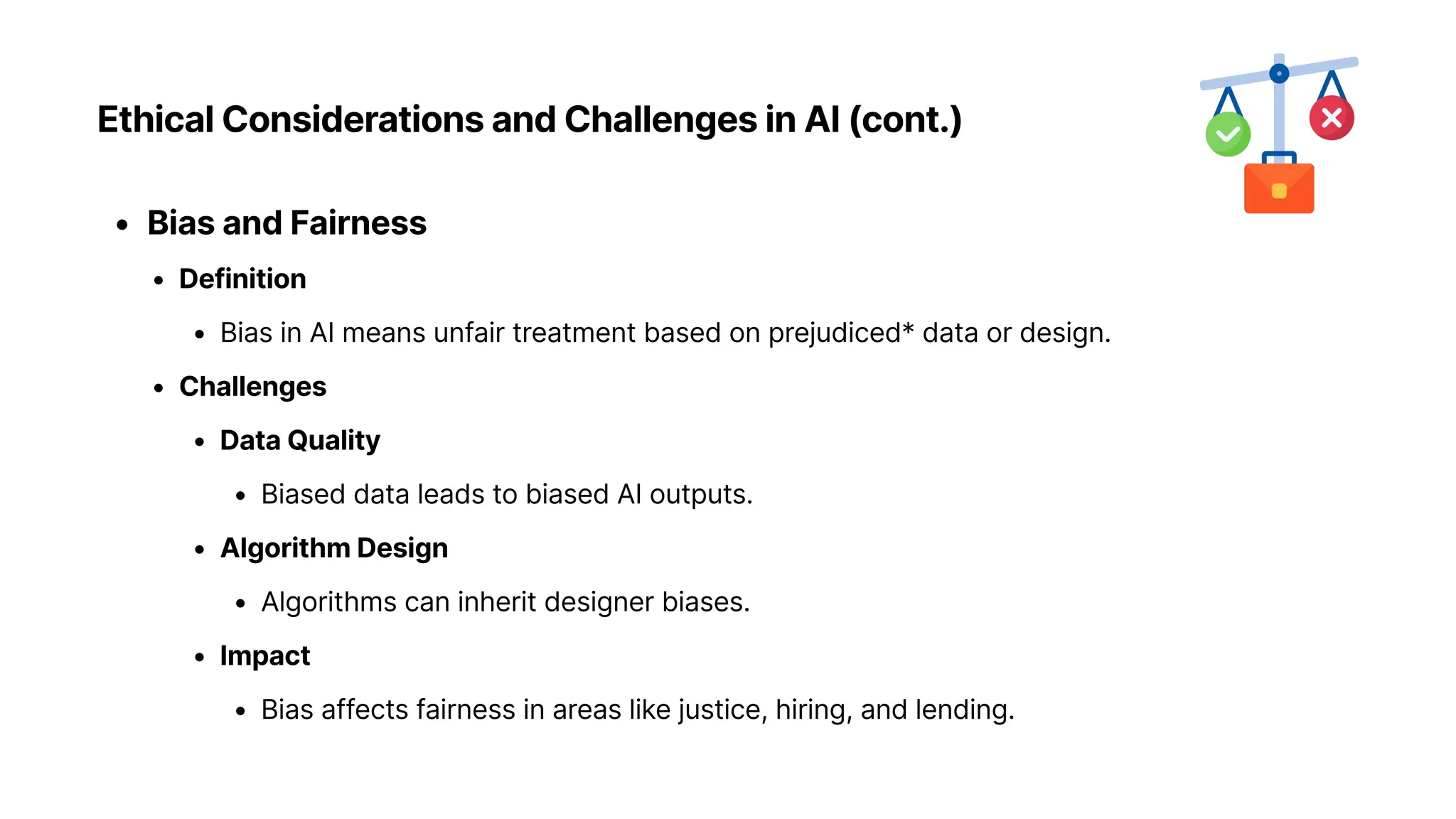 Ethical Considerations and Challenges in AI (cont.)
Bias and Fairnes
Definitio
Bias in AI means unfair treatment based on prejudiced* data or design
Challenge
Data Qualit
Biased data leads to biased AI outputs
Algorithm Desig
Algorithms can inherit designer biases
Impac
Bias affects fairness in areas like justice, hiring, and lending.
 