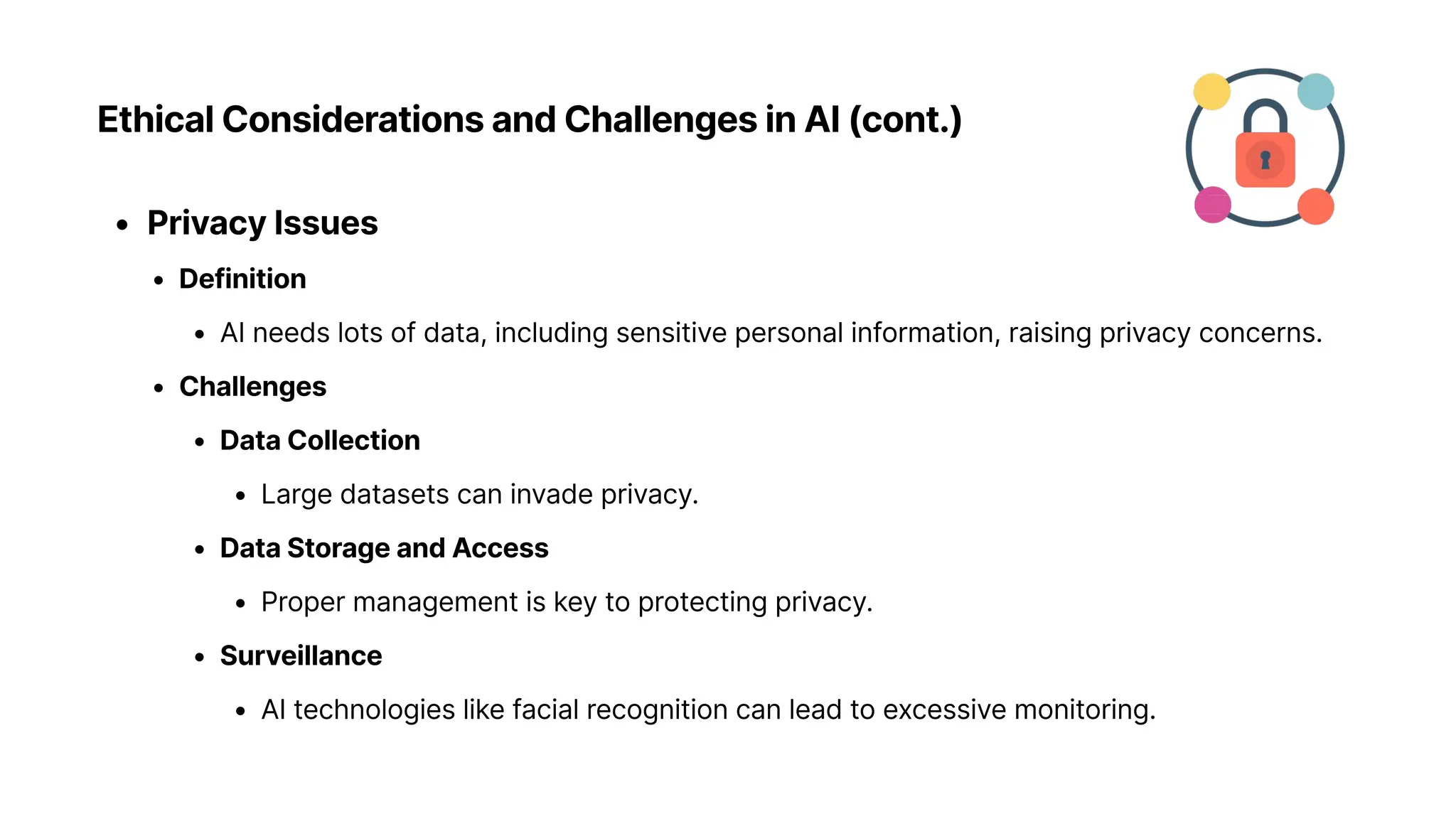 Ethical Considerations and Challenges in AI (cont.)
Privacy Issue
Definitio
AI needs lots of data, including sensitive personal information, raising privacy concerns
Challenge
Data Collectio
Large datasets can invade privacy
Data Storage and Acces
Proper management is key to protecting privacy
Surveillanc
AI technologies like facial recognition can lead to excessive monitoring.
 