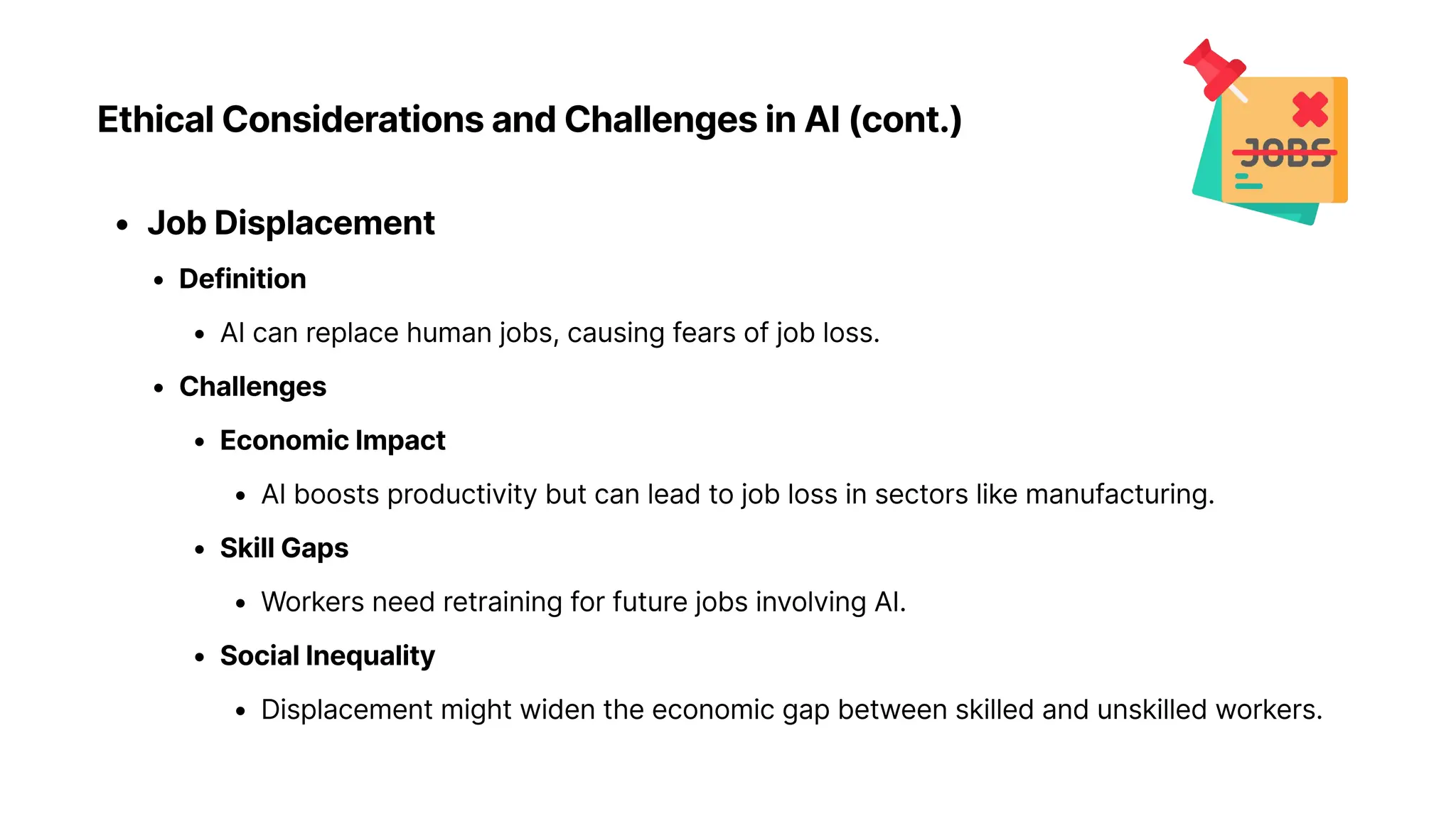 Ethical Considerations and Challenges in AI (cont.)
Job Displacemen
Definitio
AI can replace human jobs, causing fears of job loss
Challenge
Economic Impac
AI boosts productivity but can lead to job loss in sectors like manufacturing
Skill Gap
Workers need retraining for future jobs involving AI
Social Inequalit
Displacement might widen the economic gap between skilled and unskilled workers.
 