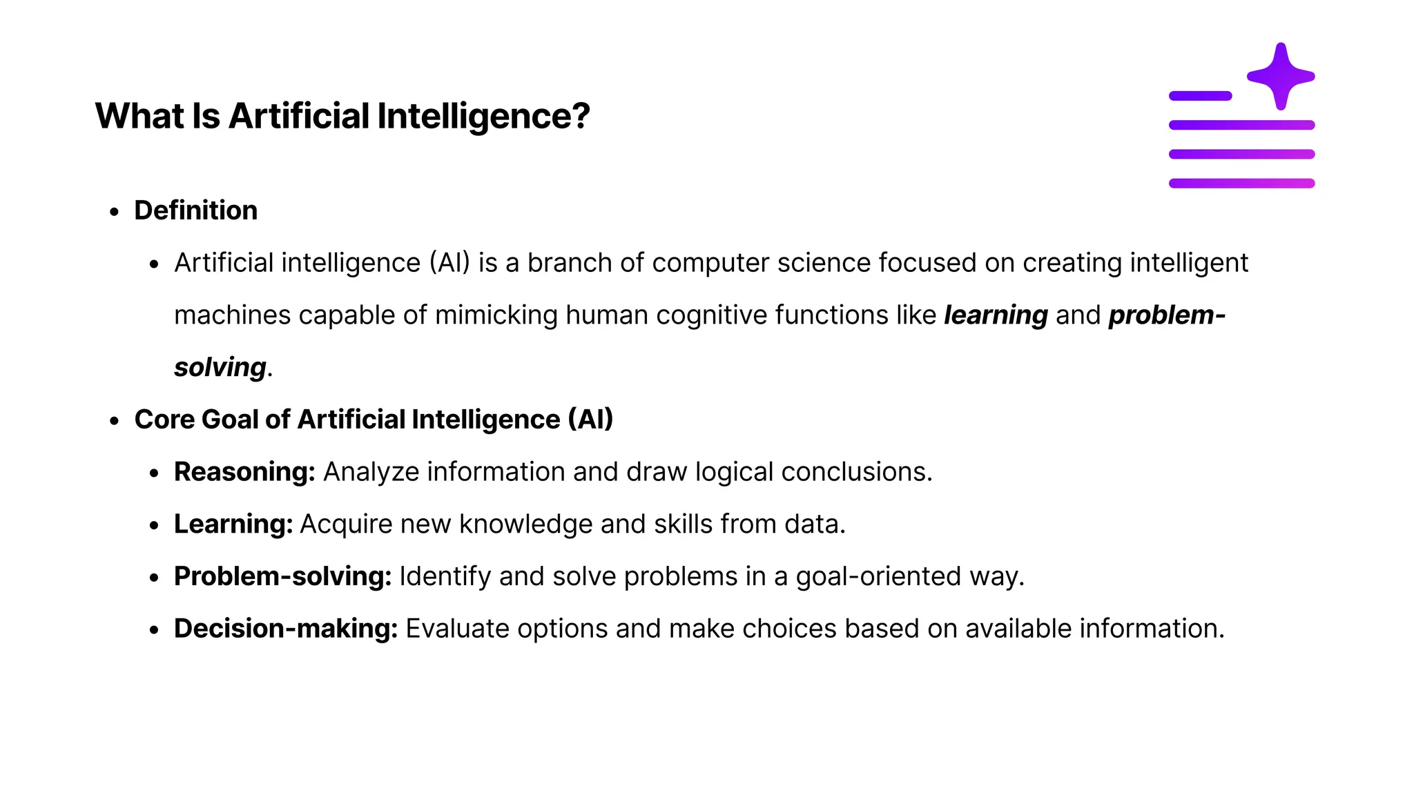 What Is Artificial Intelligence?
Definitio
Artificial intelligence (AI) is a branch of computer science focused on creating intelligent
machines capable of mimicking human cognitive functions like learning and problem-
solving
Core Goal of Artificial Intelligence (AI
Reasoning: Analyze information and draw logical conclusions
Learning: Acquire new knowledge and skills from data
Problem-solving: Identify and solve problems in a goal-oriented way
Decision-making: Evaluate options and make choices based on available information.
 