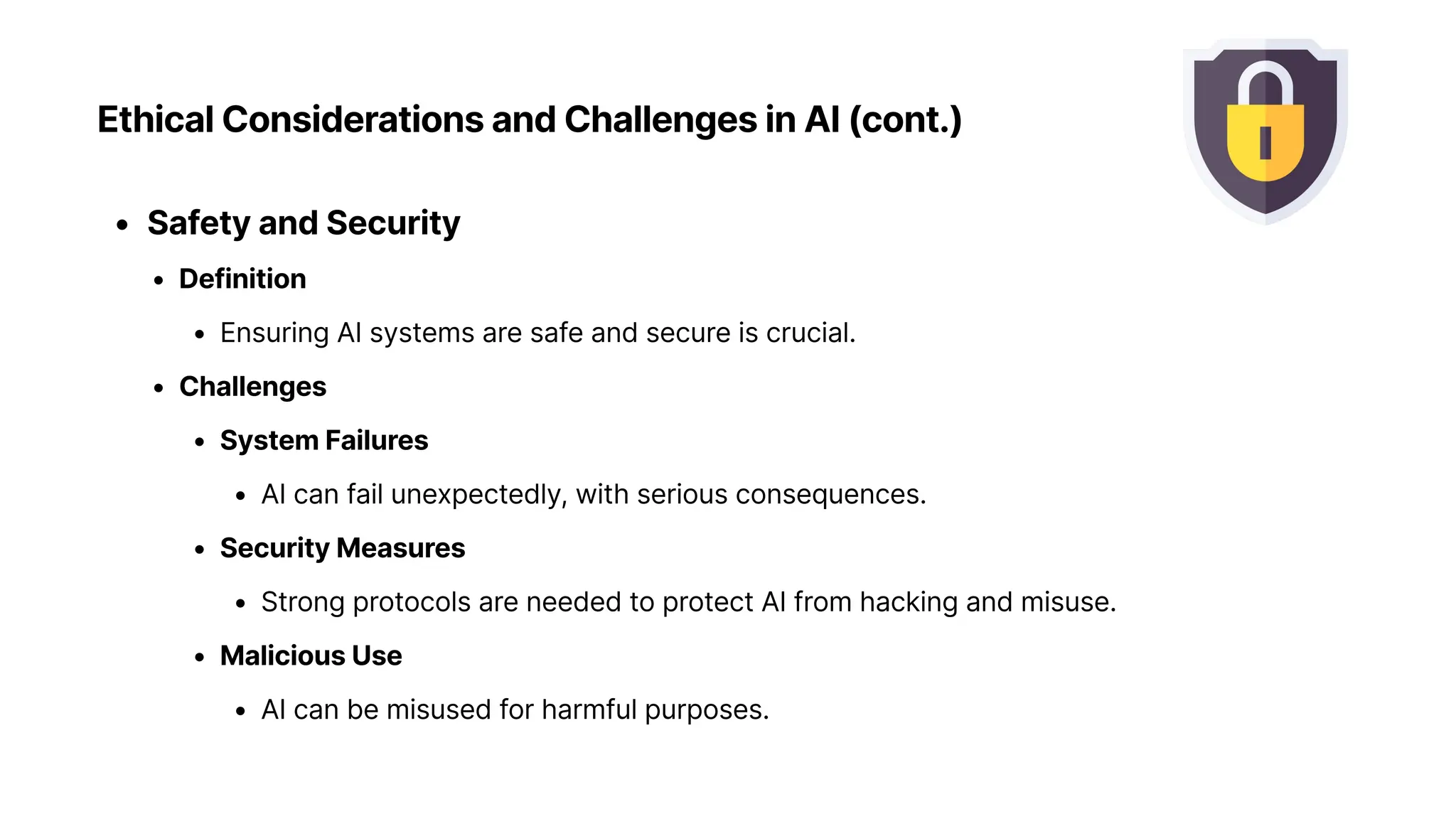 Ethical Considerations and Challenges in AI (cont.)
Safety and Securit
Definitio
Ensuring AI systems are safe and secure is crucial
Challenge
System Failure
AI can fail unexpectedly, with serious consequences
Security Measure
Strong protocols are needed to protect AI from hacking and misuse
Malicious Us
AI can be misused for harmful purposes.
 