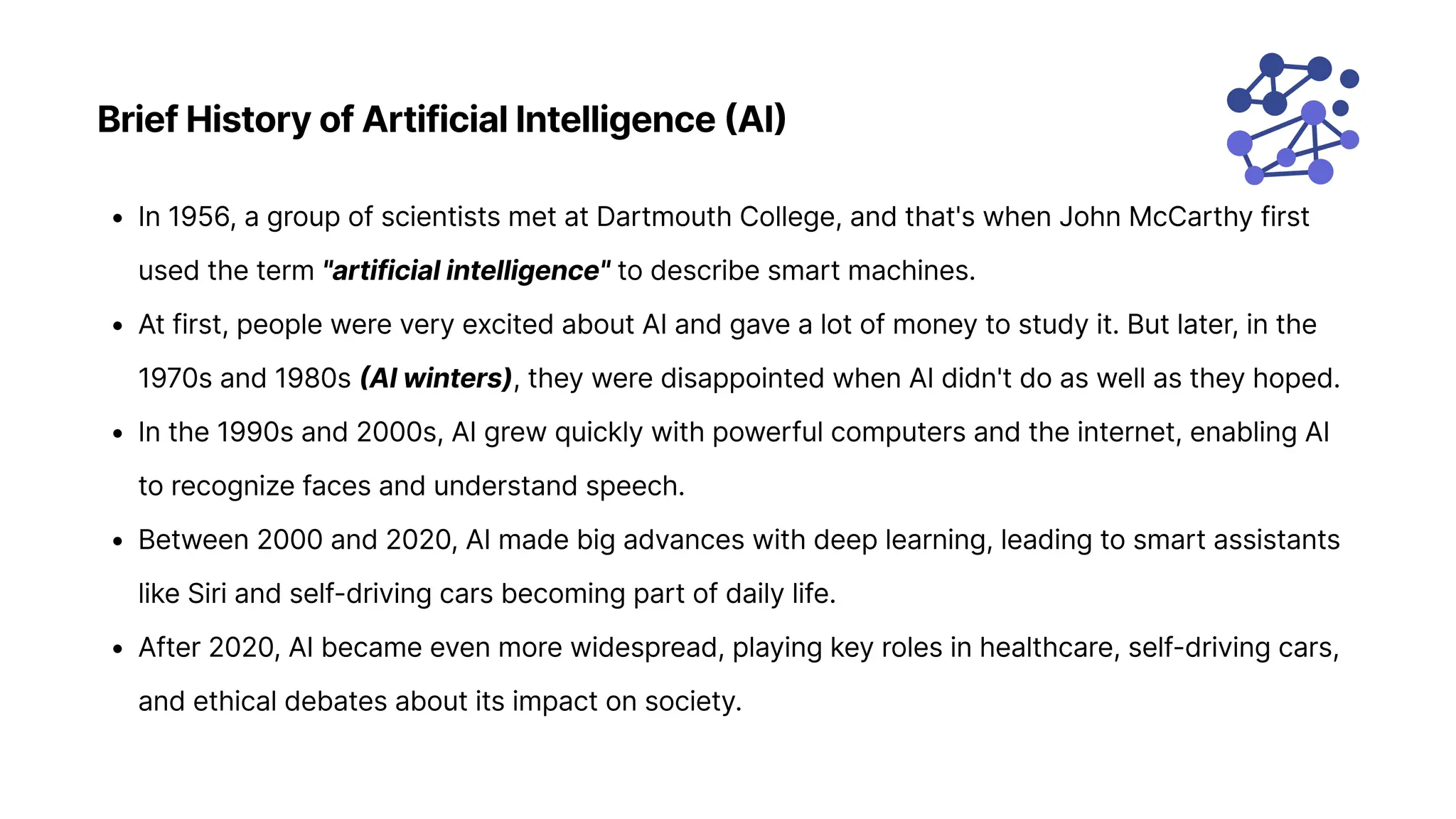 Brief History of Artificial Intelligence (AI)
In 1956, a group of scientists met at Dartmouth College, and that's when John McCarthy first
used the term "artificial intelligence" to describe smart machines
At first, people were very excited about AI and gave a lot of money to study it. But later, in the
1970s and 1980s (AI winters), they were disappointed when AI didn't do as well as they hoped
In the 1990s and 2000s, AI grew quickly with powerful computers and the internet, enabling AI
to recognize faces and understand speech
Between 2000 and 2020, AI made big advances with deep learning, leading to smart assistants
like Siri and self-driving cars becoming part of daily life
After 2020, AI became even more widespread, playing key roles in healthcare, self-driving cars,
and ethical debates about its impact on society.
 