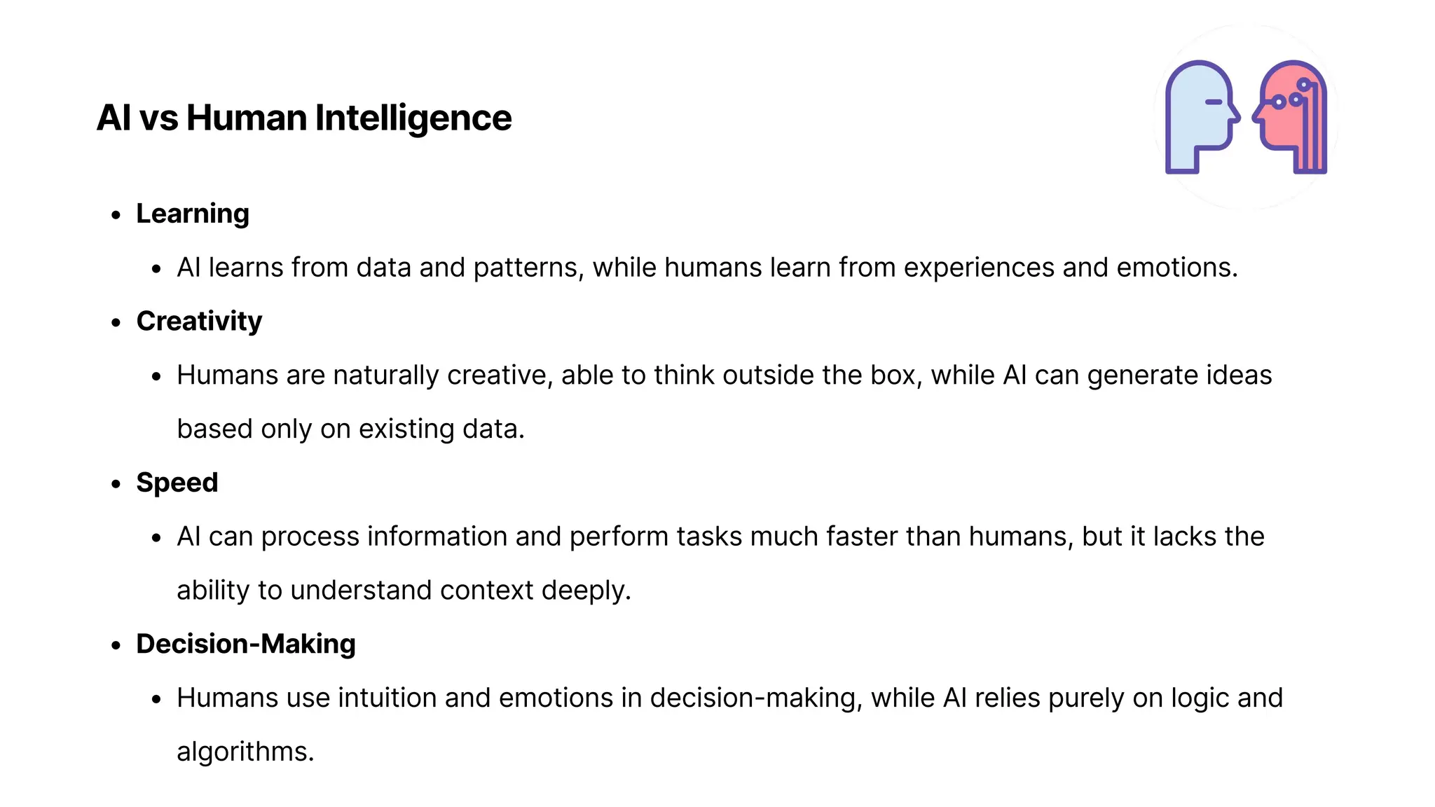 AI vs Human Intelligence
Learnin
AI learns from data and patterns, while humans learn from experiences and emotions
Creativit
Humans are naturally creative, able to think outside the box, while AI can generate ideas
based only on existing data
Spee
AI can process information and perform tasks much faster than humans, but it lacks the
ability to understand context deeply
Decision-Makin
Humans use intuition and emotions in decision-making, while AI relies purely on logic and
algorithms.
 
