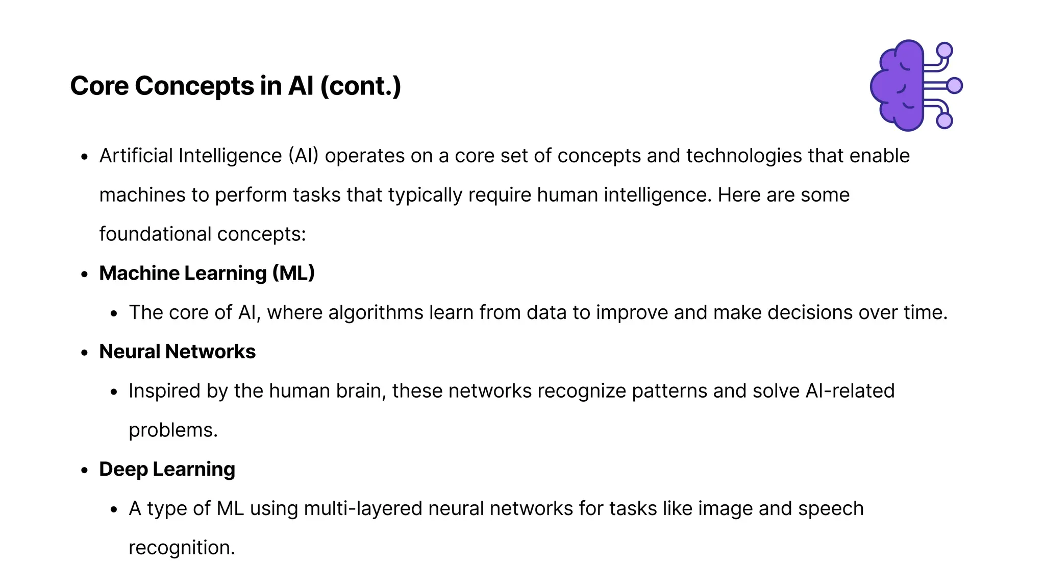 Core Concepts in AI (cont.)
Artificial Intelligence (AI) operates on a core set of concepts and technologies that enable
machines to perform tasks that typically require human intelligence. Here are some
foundational concepts
Machine Learning (ML
The core of AI, where algorithms learn from data to improve and make decisions over time
Neural Network
Inspired by the human brain, these networks recognize patterns and solve AI-related
problems
Deep Learnin
A type of ML using multi-layered neural networks for tasks like image and speech
recognition.
 