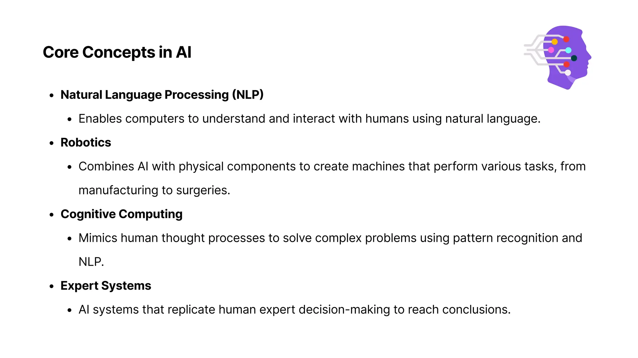 Core Concepts in AI
Natural Language Processing (NLP
Enables computers to understand and interact with humans using natural language
Robotic
Combines AI with physical components to create machines that perform various tasks, from
manufacturing to surgeries
Cognitive Computin
Mimics human thought processes to solve complex problems using pattern recognition and
NLP
Expert System
AI systems that replicate human expert decision-making to reach conclusions.
 