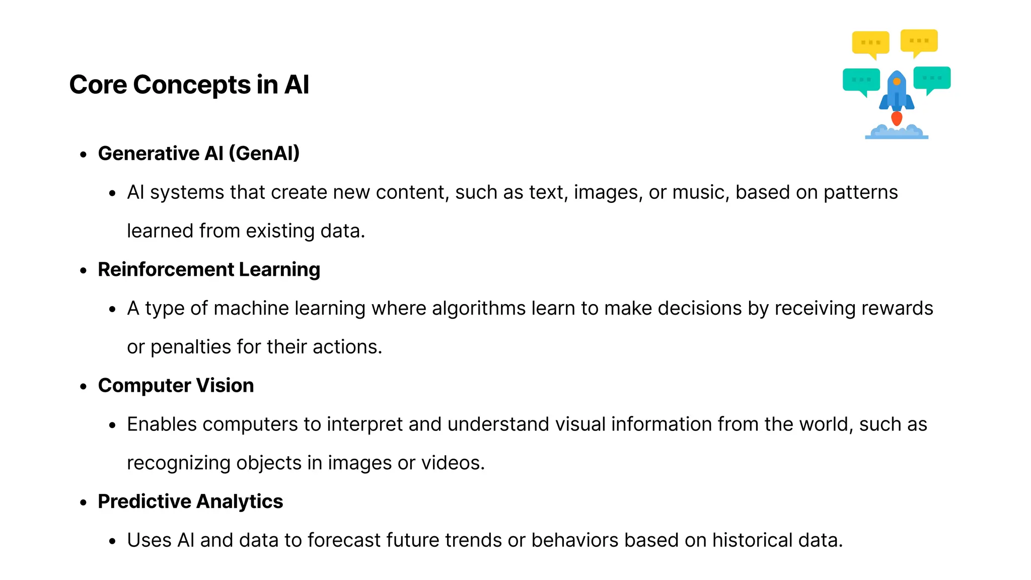 Core Concepts in AI
Generative AI (GenAI
AI systems that create new content, such as text, images, or music, based on patterns
learned from existing data
Reinforcement Learnin
A type of machine learning where algorithms learn to make decisions by receiving rewards
or penalties for their actions
Computer Visio
Enables computers to interpret and understand visual information from the world, such as
recognizing objects in images or videos
Predictive Analytic
Uses AI and data to forecast future trends or behaviors based on historical data.
 