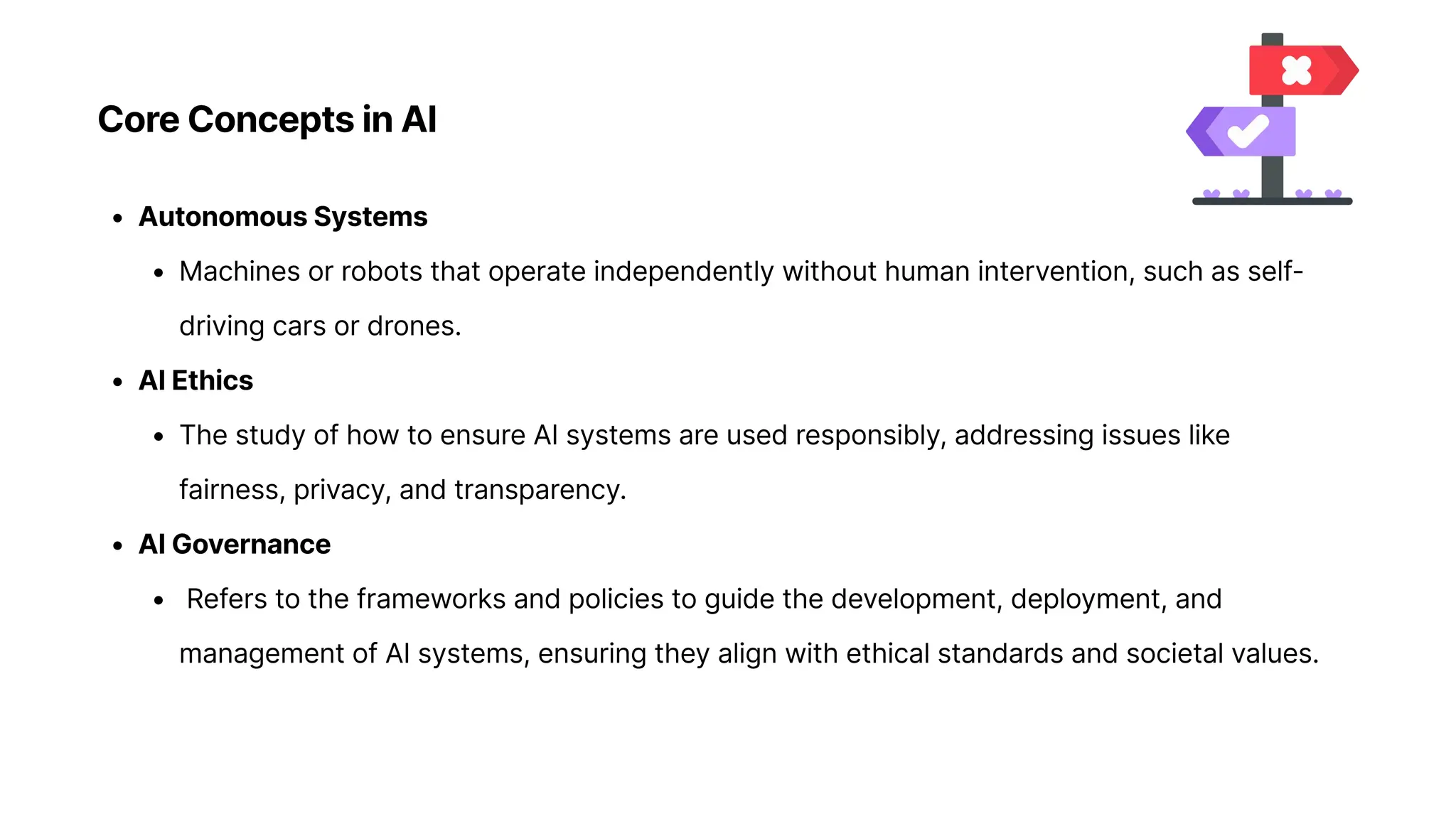 Core Concepts in AI
Autonomous System
Machines or robots that operate independently without human intervention, such as self-
driving cars or drones
AI Ethic
The study of how to ensure AI systems are used responsibly, addressing issues like
fairness, privacy, and transparency
AI Governanc
Refers to the frameworks and policies to guide the development, deployment, and
management of AI systems, ensuring they align with ethical standards and societal values.
 