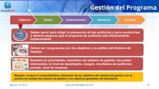 10Agosto 19, 2016 lgonzalezb49@gmail.com
Objetivos Diseño Implementación Monitoreo Revisión
Deben servir para dirigir la planeación de las auditorias y para conducirlas
y debería asegurar que el programa de auditoría está efectivamente
implementado
Deben ser congruentes con los objetivos y la política del Sistema de
Gestión
Basados en prioridades, requisitos del sistema de gestión, las partes
interesadas, el nivel de desempeño, riesgos, resultados de auditorías
previas, nivel de madurez
Ejemplo: evaluar la compatibilidad y alineación de los objetivos del sistema de gestión con la
política de calidad del sistema de gestión y los objetivos generales del laboratorio
Gestión del Programa
 