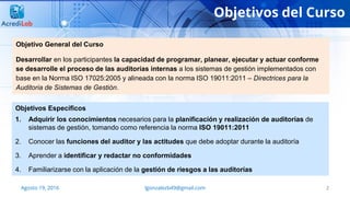 Objetivos del Curso
2
Objetivo General del Curso
Desarrollar en los participantes la capacidad de programar, planear, ejecutar y actuar conforme
se desarrolle el proceso de las auditorías internas a los sistemas de gestión implementados con
base en la Norma ISO 17025:2005 y alineada con la norma ISO 19011:2011 – Directrices para la
Auditoria de Sistemas de Gestión.
Objetivos Específicos
1. Adquirir los conocimientos necesarios para la planificación y realización de auditorías de
sistemas de gestión, tomando como referencia la norma ISO 19011:2011
2. Conocer las funciones del auditor y las actitudes que debe adoptar durante la auditoría
3. Aprender a identificar y redactar no conformidades
4. Familiarizarse con la aplicación de la gestión de riesgos a las auditorías
Agosto 19, 2016 lgonzalezb49@gmail.com
 