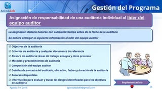 26Agosto 19, 2016 lgonzalezb49@gmail.com
Gestión del Programa
Asignación de responsabilidad de una auditoría individual al líder del
equipo auditor
Implementación
 Objetivos de la auditoría
 Criterios de auditoría y cualquier documento de referencia
 Alcance de auditoría (áreas de trabajo, ensayos y otros procesos
 Métodos y procedimientos de auditoría
 Composición del equipo auditor
 Detalles de contacto del auditado, ubicación, fechas y duración de la auditoría
 Recursos disponibles
 Información para evaluar y tratar los riesgos identificados para los objetivos
de auditoría
La asignación debería hacerse con suficiente tiempo antes de la fecha de la auditoría
Se deberá entregar la siguiente información al líder del equipo auditor
 